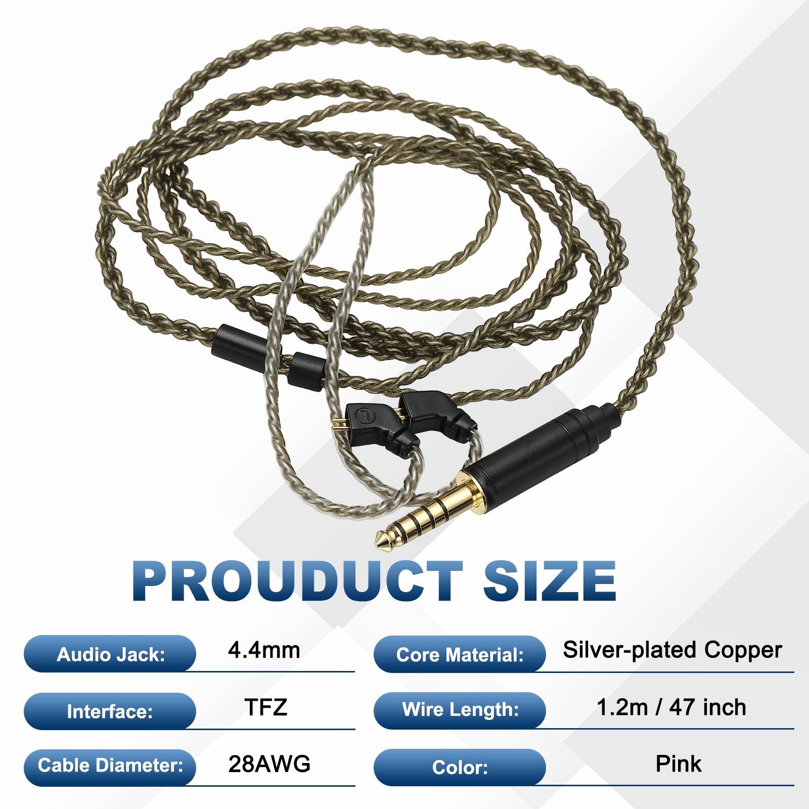 PRODUCT SIZE  
Audio Jack: 4.4mm  
Core Material: Silver-plated Copper  
Interface: TFZ  
Wire Length: 1.2m / 47 inch  
Cable Diameter: 28AWG  
Color: Pink