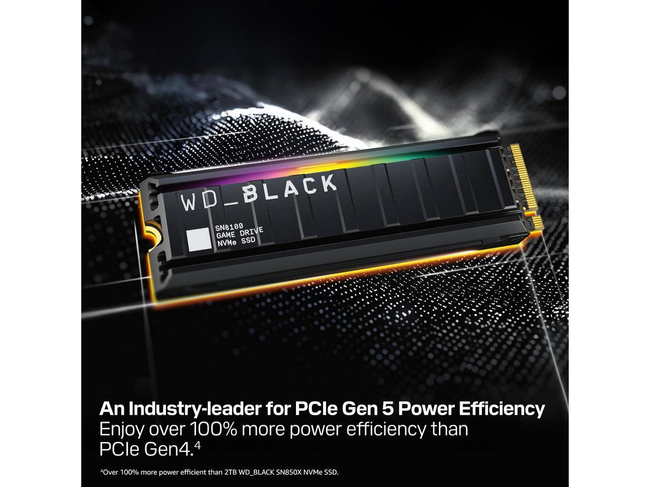 WD_BLACK SN8100 GAME DRIVE NVMe SSD

An Industry-leader for PCIe Gen 5 Power Efficiency
Enjoy over 100% more power efficiency than PCIe Gen4.4

*Over 100% more power efficient than 2TB WD_BLACK SN850X NVMe SSD.