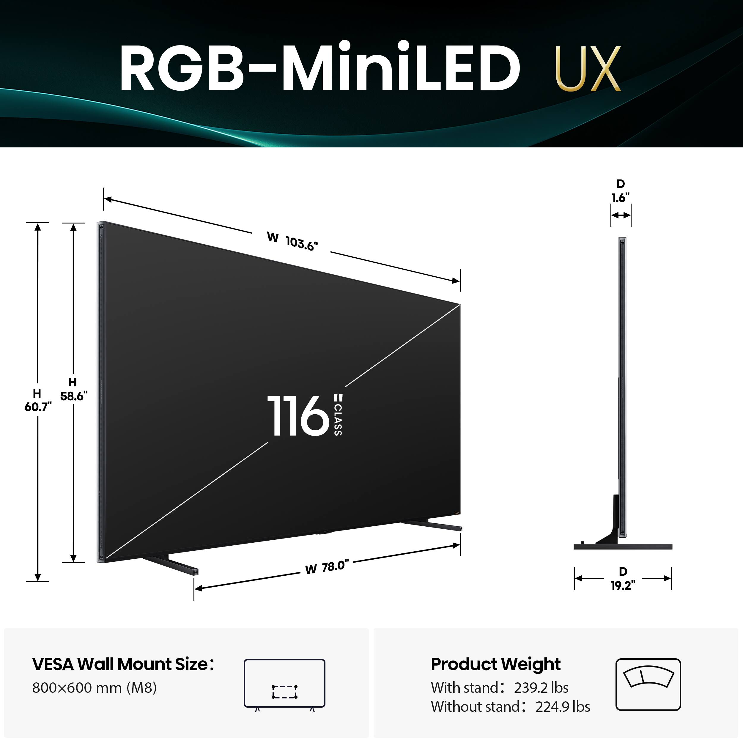RGB-MiniLED UX

D 1.6"
W 103.6"
H 58.6"
H 60.7"
116 =CLASS
W 78.0"
D 19.2"

VESA Wall Mount Size: 800x600 mm (M8)

Product Weight
With stand: 239.2 lbs
Without stand: 224.9 lbs