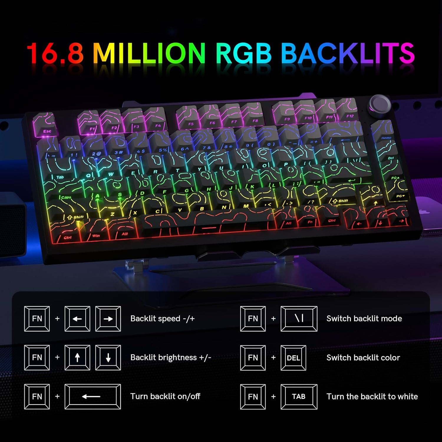 16.8 MILLION RGB BACKLITS

- Backlit speed -/+ FN + Left/Right Arrow
- Backlit brightness +/- FN + Up/Down Arrow
- Turn backlit on/off FN + Left Arrow
- Switch backlit mode FN + Backslash
- Switch backlit color FN + DEL
- Turn the backlit to white FN + TAB