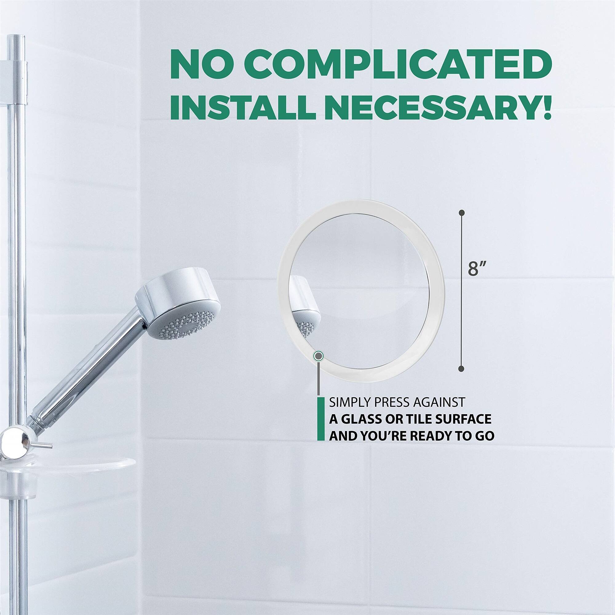 NO COMPLICATED INSTALL NECESSARY! SIMPLY PRESS AGAINST A GLASS OR TILE SURFACE AND YOU'RE READY TO GO 8"