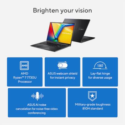 Sure, here is the corrected and grouped text:

---

**Brighten your vision**

- **AMD Ryzen 7 7730U Processor**
- **ASUS webcam shield** for instant privacy
- **180° Lay-flat hinge** for diverse usage
- **ASUS AI noise cancellation** for noise-free video conferencing
- **Military-grade toughness** 810H standard

---