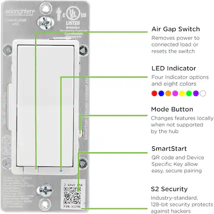**Air Gap Switch**
Removes power to connected load or resets the switch
**LED Indicator**
Four indicator options and eight colors
**Mode Button**
Changes features locally when not supported by the hub
**SmartStart**
QR code and Device Specific Key allow easy, secure pairing
**S2 Security**
Industry-standard, 128-bit security protects against hackers
---
**Specifications**
- ZWA4011ENB AZ01
- UL Listed E195414
- Annliarna Central Commandes d'appareils
- For indoor use only
- 120VAC/120VCA 60Hz
- Resistive load: 15A (1800W)
- Incandescent load: 960W
- Motor load: 1/2HP
- 104°F maximum
- Z-WAVE SK PIN: 32296