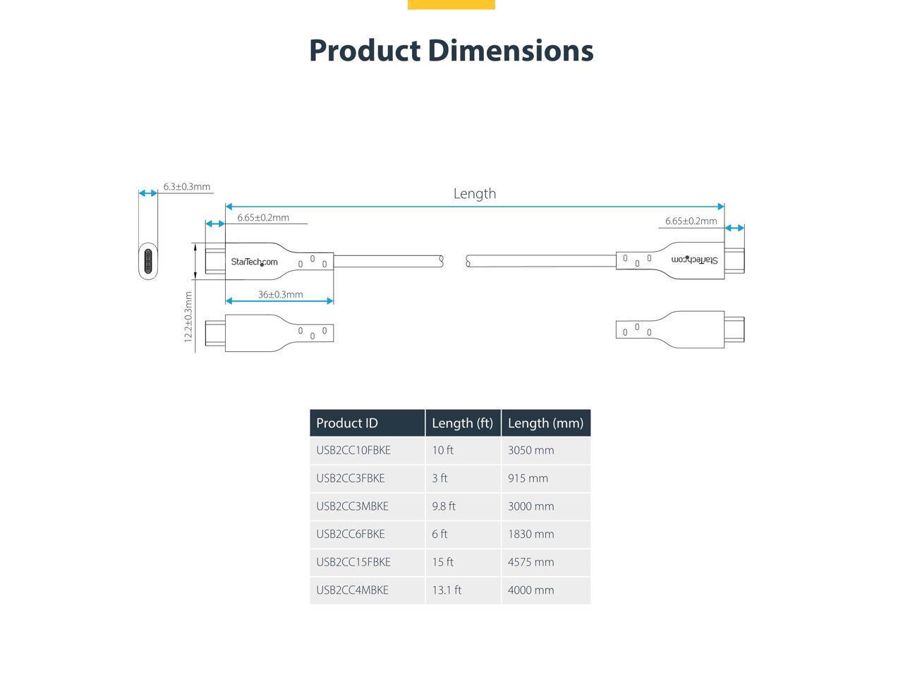 Product Dimensions  
6.3±0.3mm  
6.65±0.2mm  
Length 6.65±0.2mm  
22.43±0.3mm  
36±0.3mm  

StarTech.com  

Product ID | Length (ft) | Length (mm)  
--- | --- | ---  
USB2CC10FBKE | 10 ft | 3050 mm  
USB2CC3FBKE | 3 ft | 915 mm  
USB2CC3MBKE | 9.8 ft | 3000 mm  
USB2CC6FBKE | 6 ft | 1830 mm  
USB2CC15FBKE | 15 ft | 4575 mm  
USB2CC4MBKE | 13.1 ft | 4000 mm