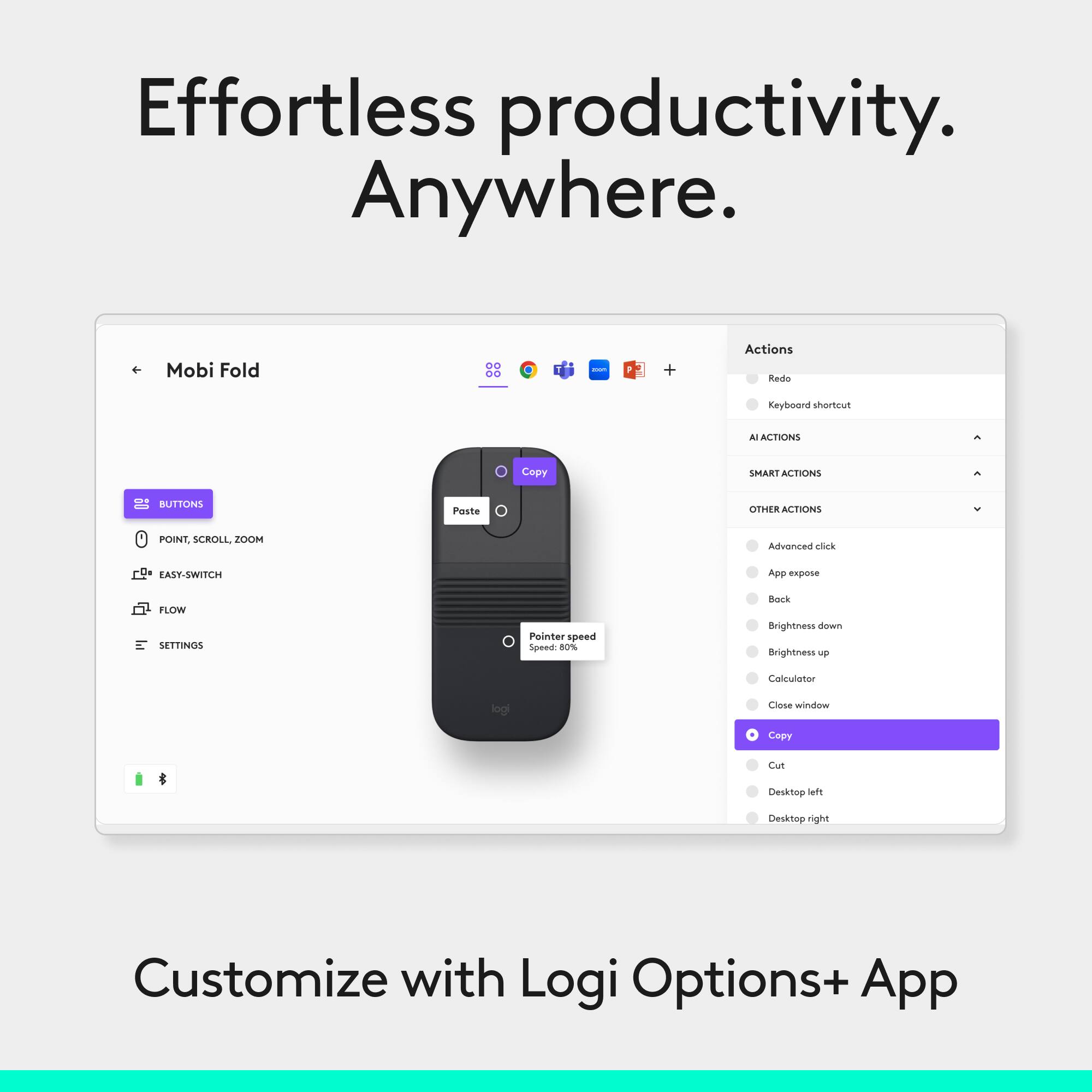 Effortless productivity. Anywhere.

Mobi Fold

BUTTONS
- POINT, SCROLL, ZOOM
- EASY-SWITCH
- FLOW
- SETTINGS

Actions
- Redo
- Keyboard shortcut
- AI ACTIONS
- SMART ACTIONS
- OTHER ACTIONS
- Advanced click
- App expose
- Back
- Brightness down
- Brightness up
- Calculator
- Close window
- Copy
- Cut
- Desktop left
- Desktop right

Pointer speed: 8

Customize with Logi Options+ App