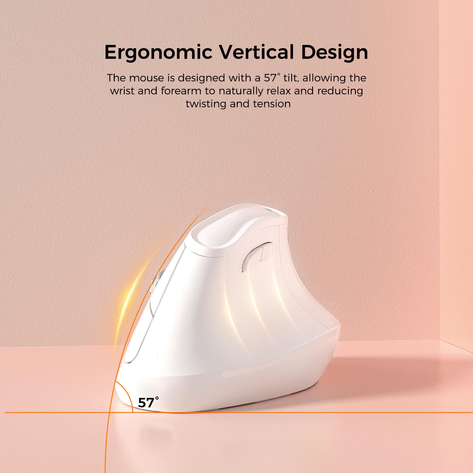 Ergonomic Vertical Design

The mouse is designed with a 57° tilt, allowing the wrist and forearm to naturally relax and reducing twisting and tension.
