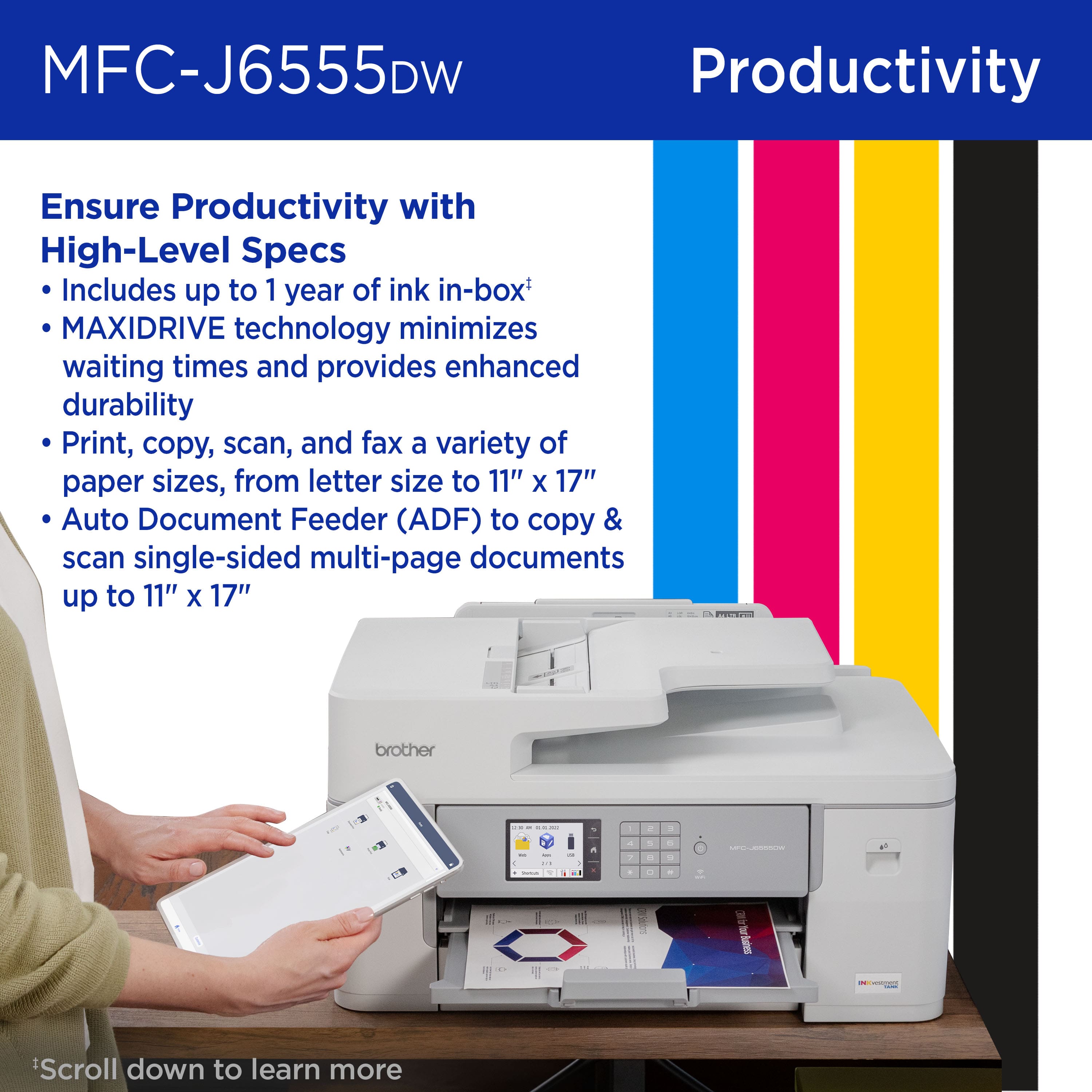 MFC-J6555DW Productivity: Ensure Productivity with High-Level Specs
Includes up to 1 year of ink in-box
MAXIDRIVE technology minimizes waiting times and provides enhanced durability
Print, copy, scan, and fax a variety of paper sizes, from letter size to 11" X 17"
Auto Document Feeder (ADF) to copy & scan single-sided multi-page documents up to 11" X 17"
Brother - - - - - - - - - - - - - - - - - - - - - - - - - - - - - - - - - - - - - - - - - - - - - - - - - - - - - - - - - - - - - - - - - - - - - - - - - - - - - - - - - - - - - - - - - - - - - - - - - - - - - - - - - - - - - - - - - - - - - - - - - - - - - - - - - - - - - - - - - - - - - - - - - - - - - - - - - - - - - - - - - - - - - - - - - - - - - - - - - - - - - - - - - - - - - - - - - - - - - - - - - - - - - - - - - - - - - - - - - - - - - - - - - - - - - - - - - - - - - - - - - - - - - - - - - - - - - - - - - - - - - - - - - - - - - - - - - - - - - - - - - - - - - - - - - - - - - - - - - - - - - - - - - - - - - - - - - - - - - - - - - - - - - - - - - - - - - - - - - - - - - - - - - - - - - - - - - - - - - - - - - - - - - - - - - - - - - - - - - - - - - - - - - - - - - - - - -