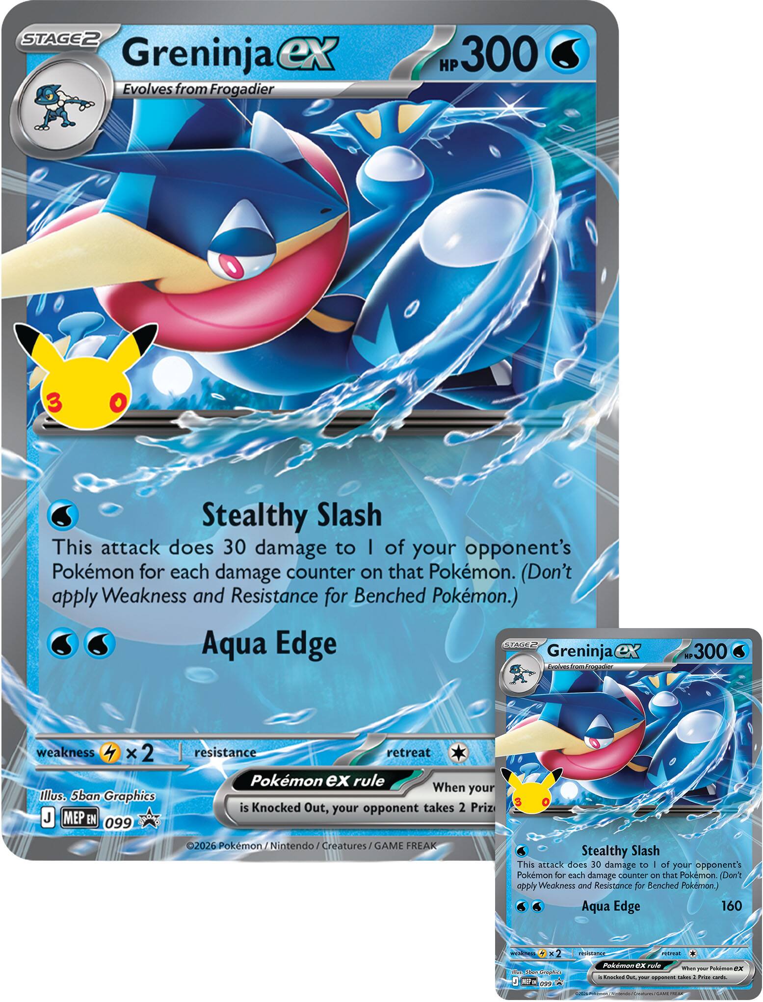 STAGE2 Greninja ex Evolves from Frogadier HP 300

Stealthy Slash
This attack does 30 damage to 1 of your opponent's Pokémon for each damage counter on that Pokémon. (Don't apply Weakness and Resistance for Benched Pokémon.)

Aqua Edge

weakness x 2
resistance

Pokémon EX rule
When your Pokémon EX is Knocked Out, your opponent takes 2 Prize cards.

Illus. 5ban Graphics
J MEP EN 099

©2026 Pokémon / Nintendo / Creatures / GAME FREAK