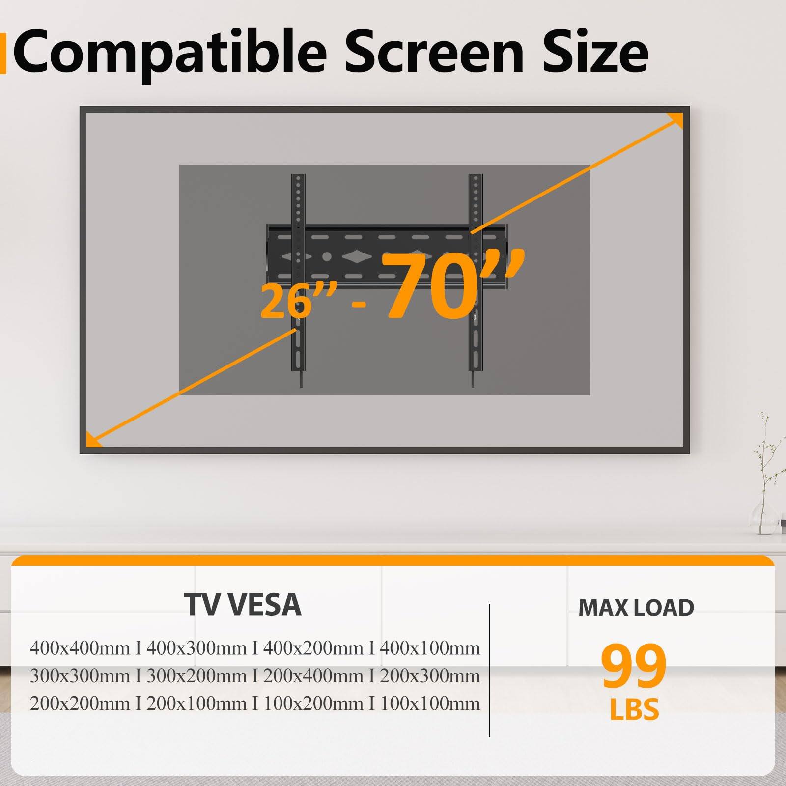 Compatible Screen Size: 26" - 70"  
TV VESA: 400x400mm | 400x300mm | 400x200mm | 400x100mm | 300x300mm | 300x200mm | 200x400mm | 200x300mm | 200x200mm | 200x100mm | 100x200mm | 100x100mm  
MAX LOAD: 99 LBS