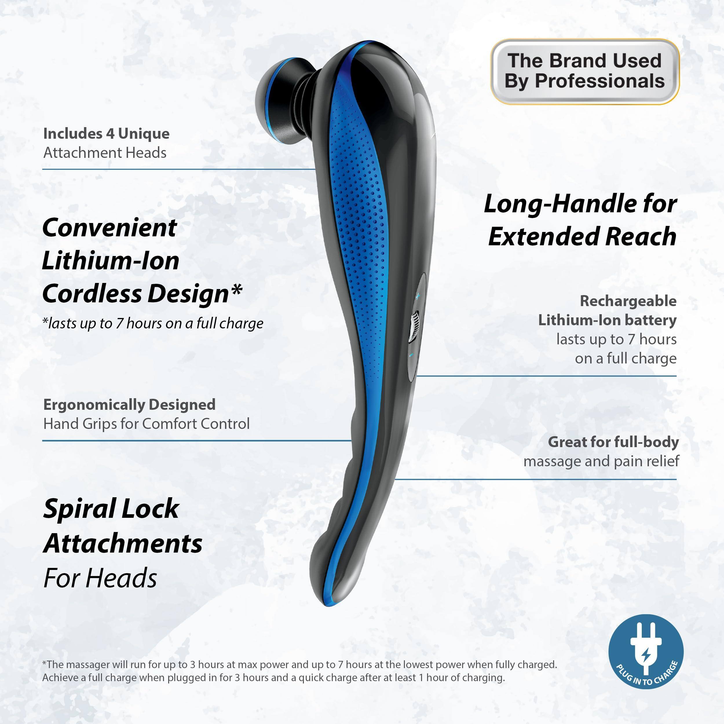 The Brand Used By Professionals

Includes 4 Unique Attachment Heads

Convenient Lithium-Ion Cordless Design*
*lasts up to 7 hours on a full charge

Ergonomically Designed Hand Grips for Comfort Control

Spiral Lock Attachments For Heads

Long-Handle for Extended Reach

Rechargeable Lithium-Ion battery lasts up to 7 hours on a full charge

Great for full-body massage and pain relief

*The massager will run for up to 3 hours at max power and up to 7 hours at the lowest power when fully charged. Achieve a full charge when plugged in for 3 hours and a quick charge after at least 1 hour of charging.

PLUG IN TO CHARGE