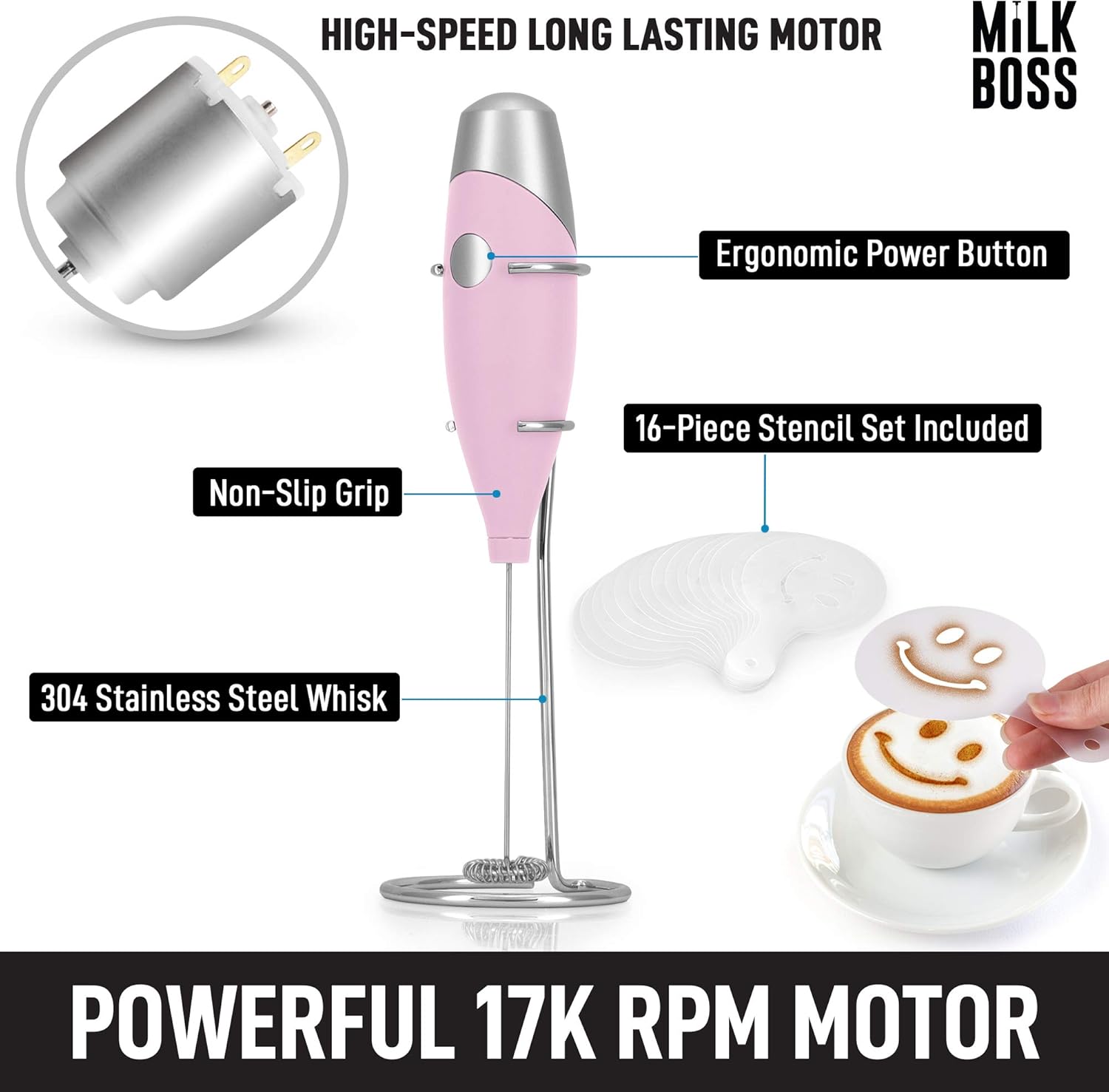 HIGH-SPEED LONG LASTING MOTOR  
MILK BOSS  

- Ergonomic Power Button  
- Non-Slip Grip  
- 16-Piece Stencil Set Included  
- 304 Stainless Steel Whisk  

POWERFUL 17K RPM MOTOR