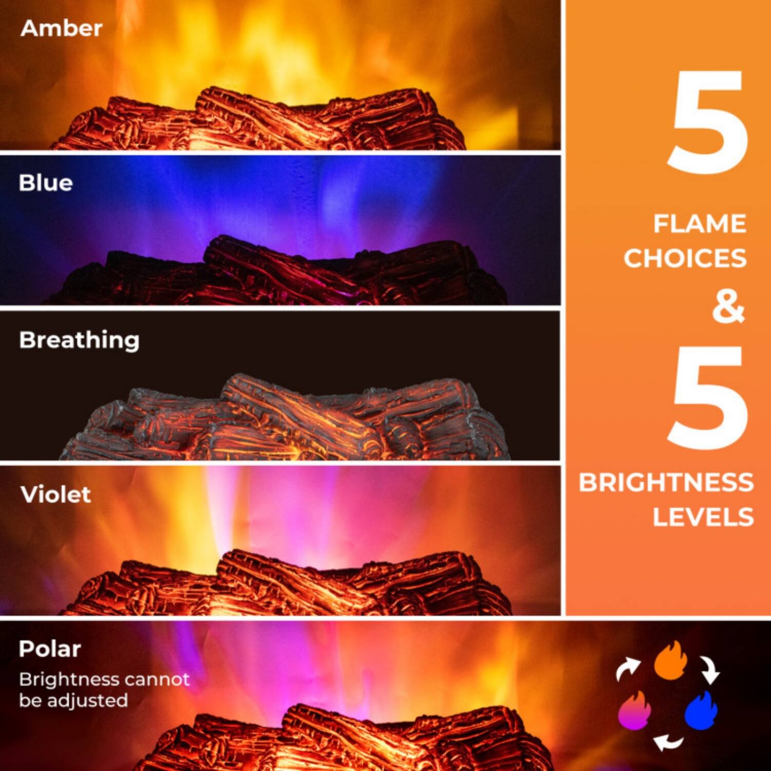Amber  
Blue  
Breathing  
Violet  
Polar  
Brightness cannot be adjusted  

5 FLAME CHOICES & 5 BRIGHTNESS LEVELS