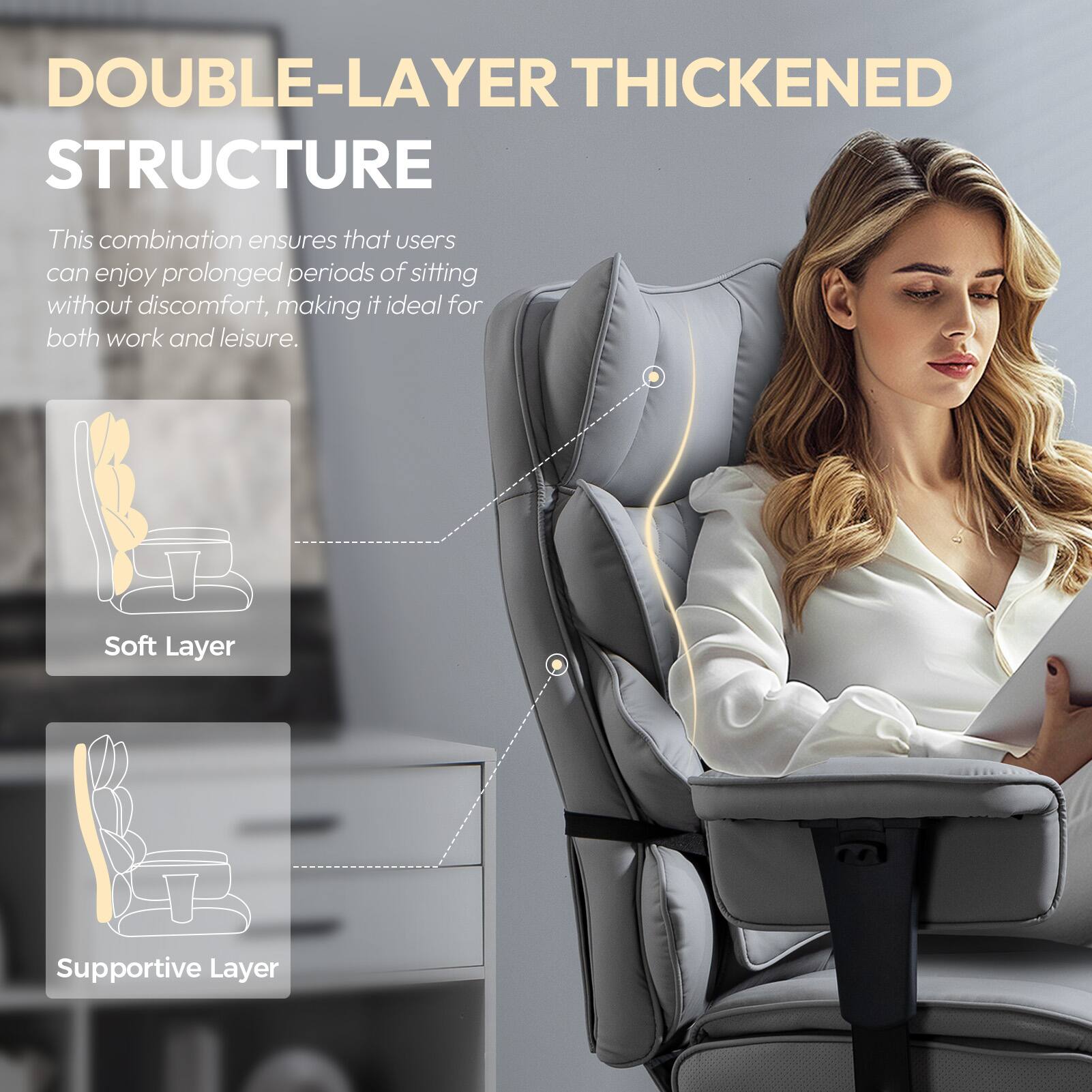 DOUBLE-LAYER THICKENED STRUCTURE

This combination ensures that users can enjoy prolonged periods of sitting without discomfort, making it ideal for both work and leisure.

- Soft Layer
- Supportive Layer