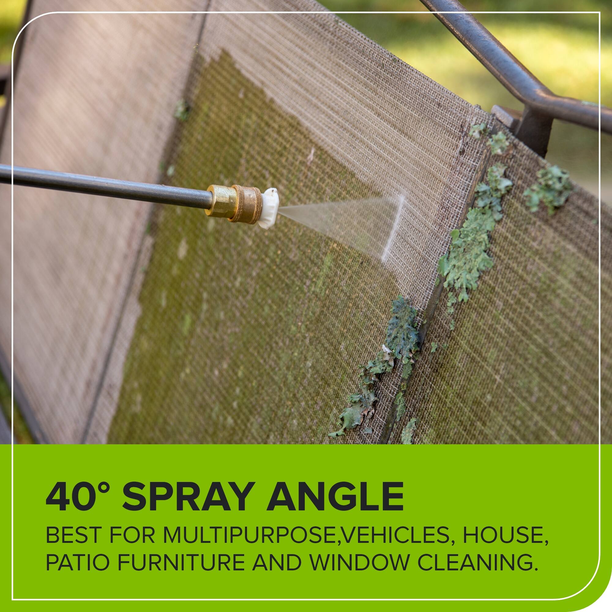 40° SPRAY ANGLE  
BEST FOR MULTIPURPOSE, VEHICLES, HOUSE, PATIO FURNITURE AND WINDOW CLEANING.