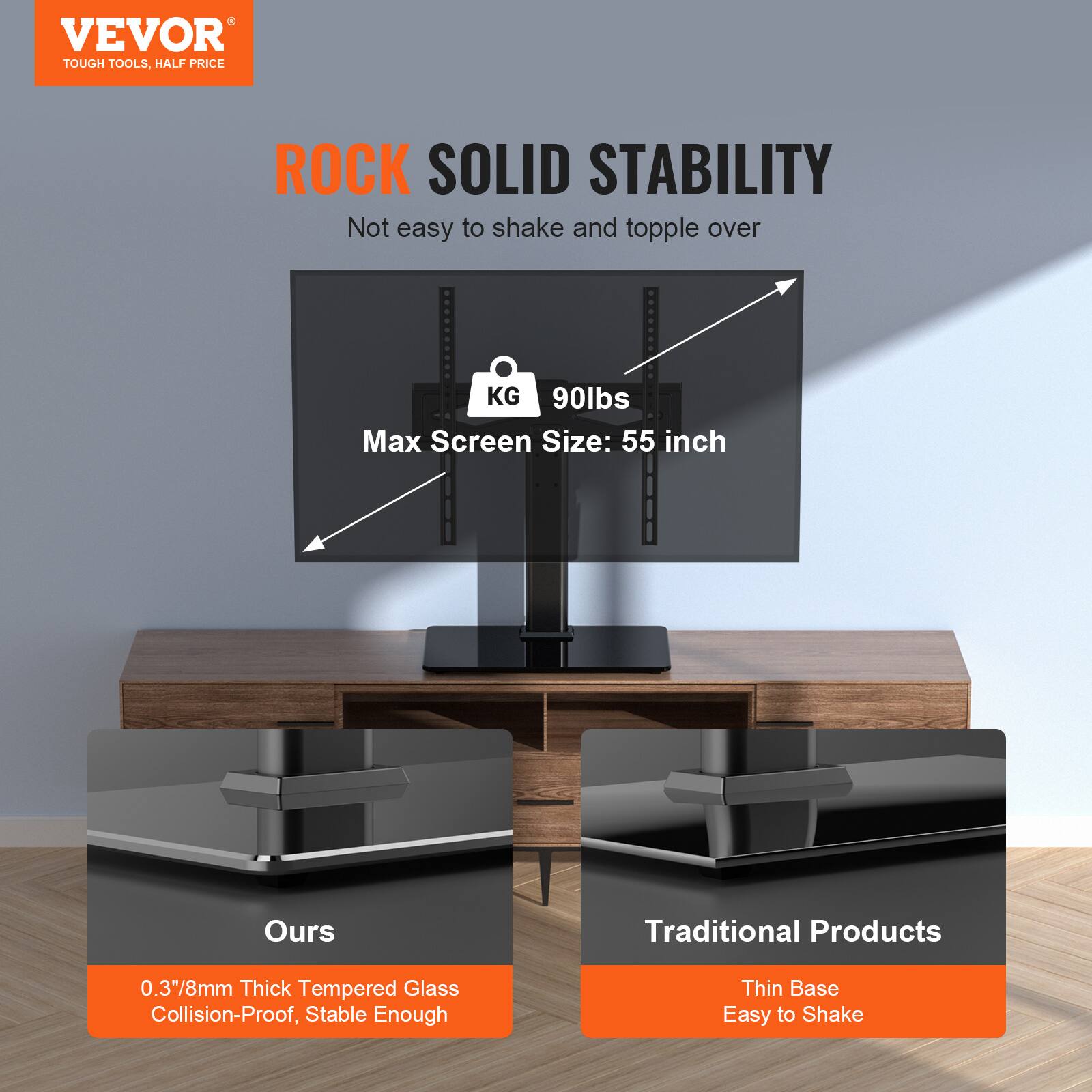 VEVOR TOUGH TOOLS, HALF PRICE
ROCK SOLID STABILITY
Not easy to shake and topple over
KG 90lbs
Max Screen Size: 55 inch
Ours
Traditional Products
0.3"8mm Thick Tempered Glass
Collision-Proof, Stable Enough
Thin Base
Easy to Shake