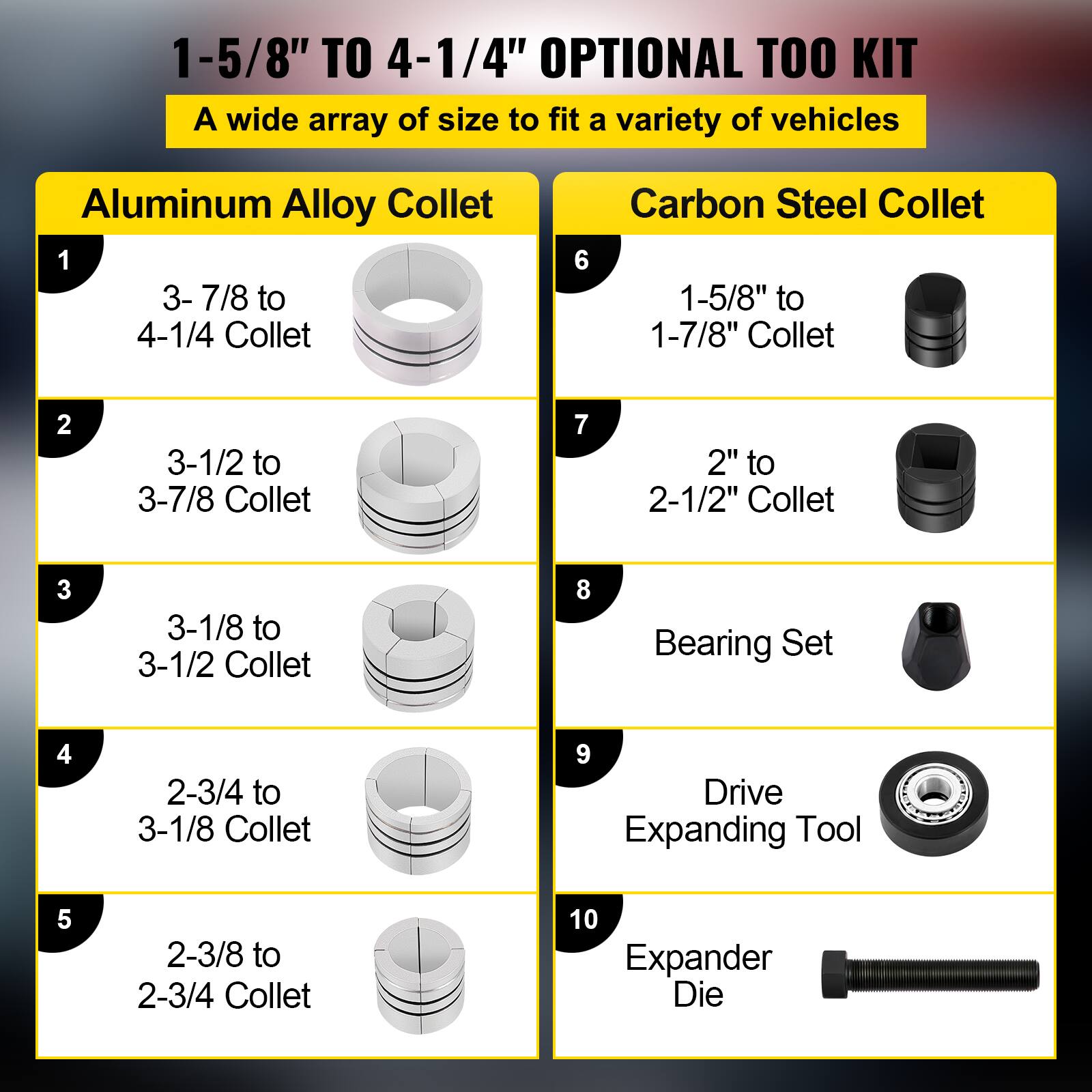 1-5/8" TO 4-1/4" OPTIONAL TOOL KIT  
A wide array of sizes to fit a variety of vehicles

Aluminum Alloy Collet  
1. 3-7/8 to 4-1/4 Collet  
2. 3-1/2 to 3-7/8 Collet  
3. 3-1/8 to 3-1/2 Collet  
4. 2-3/4 to 3-1/8 Collet  
5. 2-3/8 to 2-3/4 Collet  

Carbon Steel Collet  
6. 1-5/8" to 1-7/8" Collet  
7. 2" to 2-1/2" Collet  

8. Bearing Set  
9. Drive Expanding Tool  
10. Expander Die