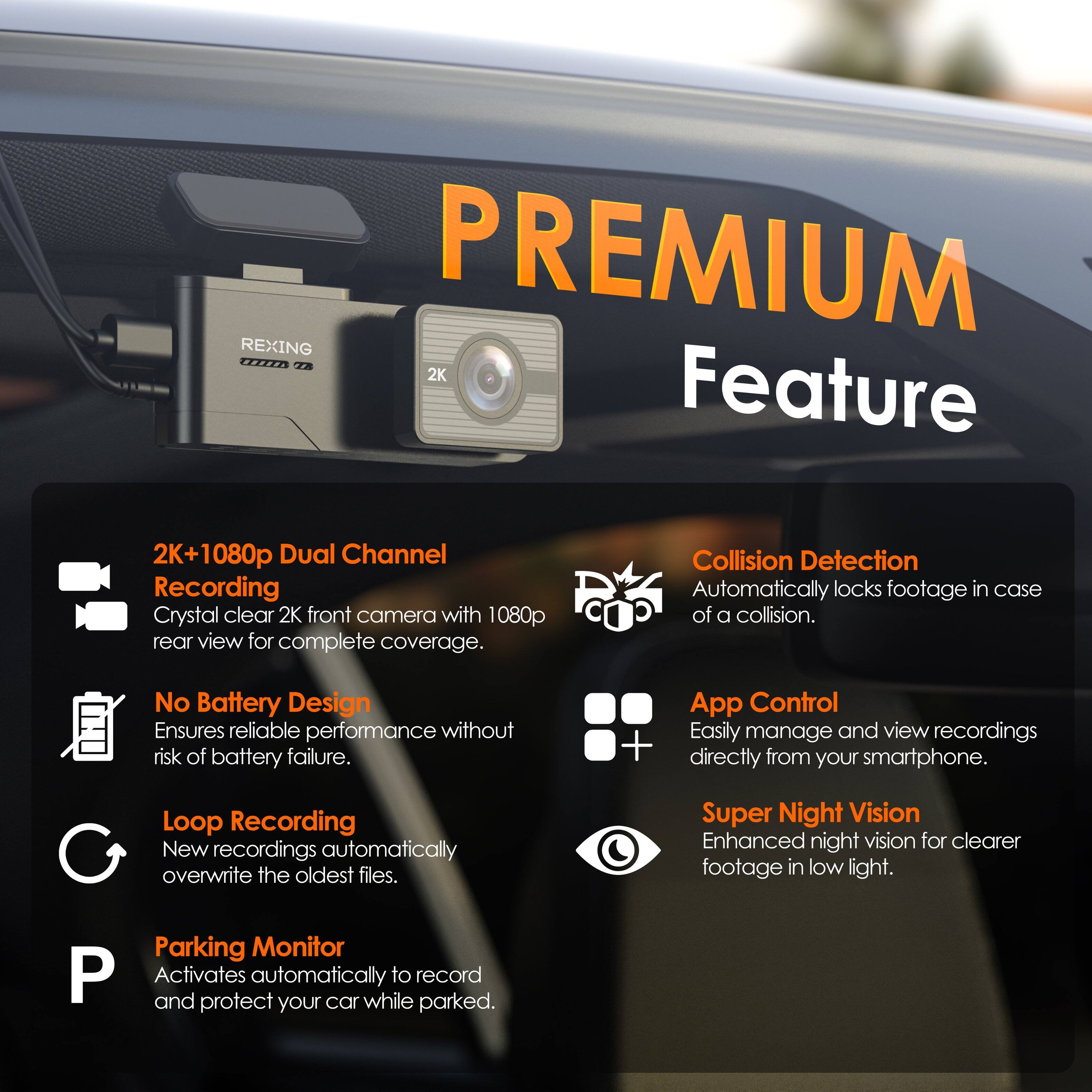 **PREMIUM Feature**

- **2K+1080p Dual Channel Recording**
  - Crystal clear 2K front camera with 1080p rear view for complete coverage.

- **No Battery Design**
  - Ensures reliable performance without risk of battery failure.

- **Loop Recording**
  - New recordings automatically overwrite the oldest files.

- **Parking Monitor**
  - Activates automatically to record and protect your car while parked.

- **Collision Detection**
  - Automatically locks footage in case of a collision.

- **App Control**
  - Easily manage and view recordings directly from your smartphone.

- **Super Night Vision**
  - Enhanced night vision for clearer footage in low light.