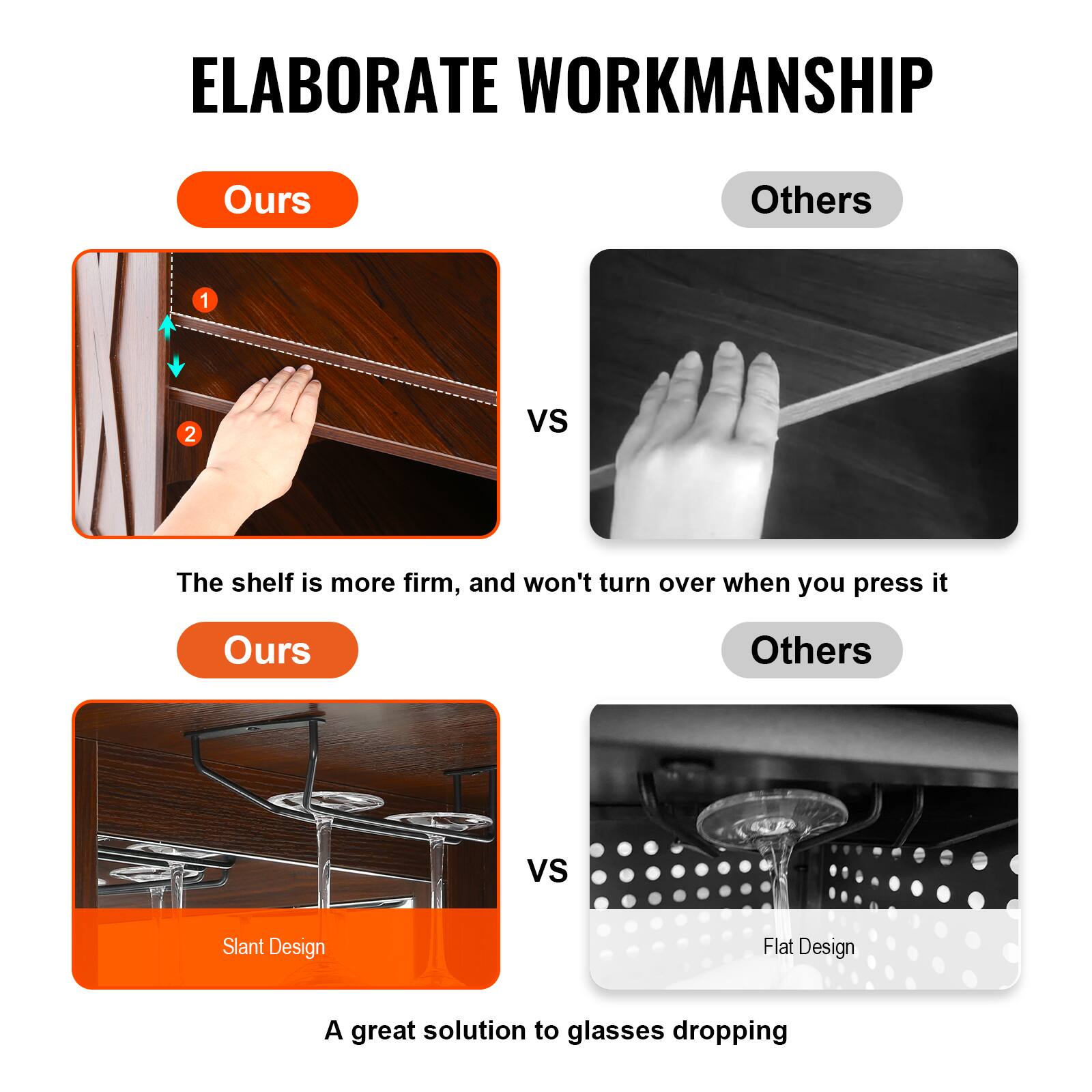 ELABORATE WORKMANSHIP

Ours Others
1 2 vs
The shelf is more firm, and won't turn over when you press it

Ours Others
vs
Slant Design Flat Design
A great solution to glasses dropping