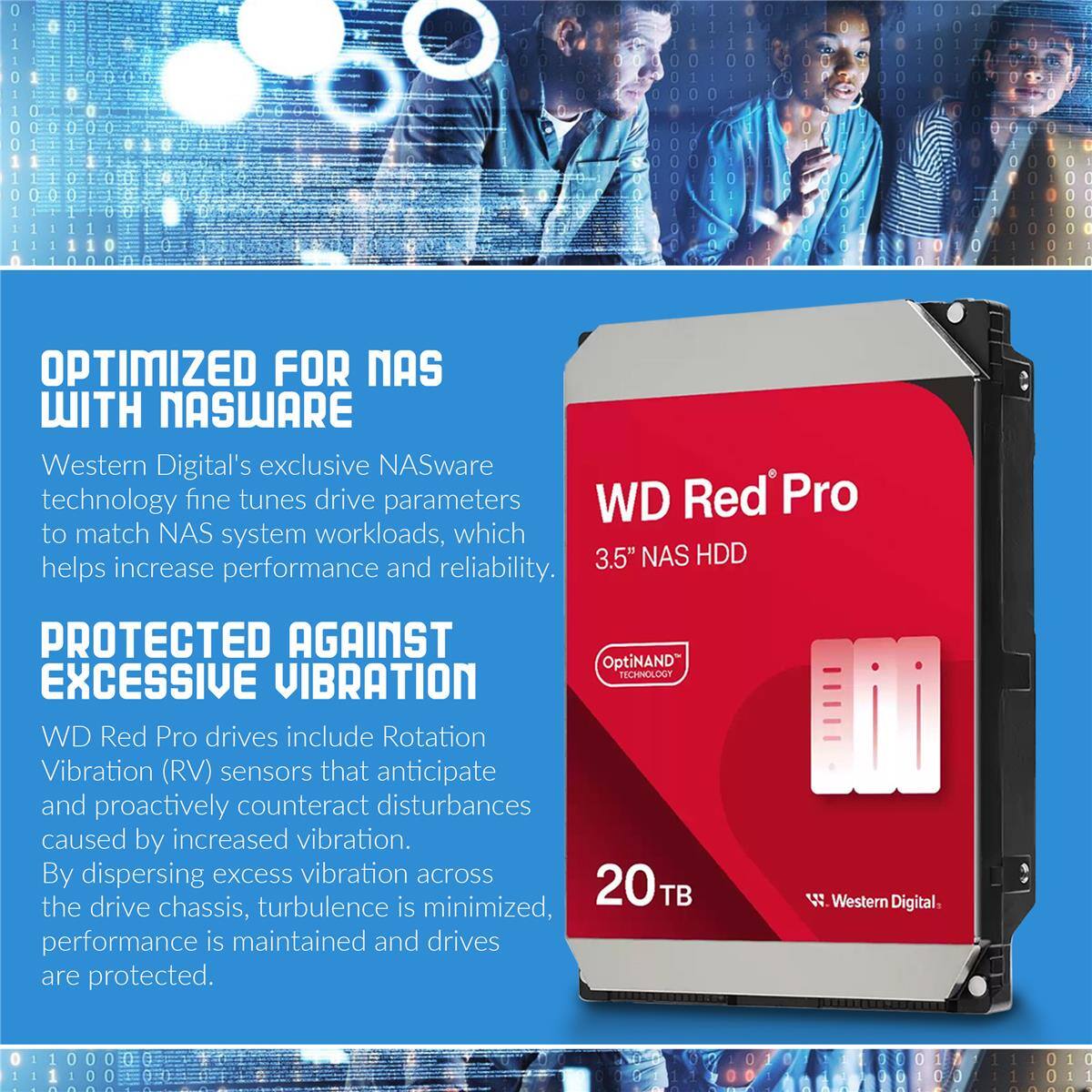 OPTIMIZED FOR NAS WITH NASWARE

Western Digital's exclusive NASware technology fine tunes drive parameters to match NAS system workloads, which helps increase performance and reliability.

PROTECTED AGAINST EXCESSIVE VIBRATION

WD Red Pro drives include Rotation Vibration (RV) sensors that anticipate and proactively counteract disturbances caused by increased vibration. By dispersing excess vibration across the drive chassis, turbulence is minimized, performance is maintained and drives are protected.

3.5" NAS HDD

OptiNAND TECHNOLOGY

20 TB

Western Digital