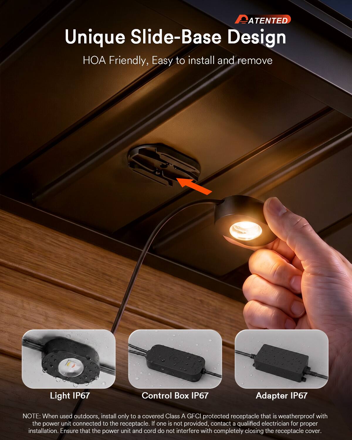 PATENTED

Unique Slide-Base Design  
HOA Friendly, Easy to install and remove

Light IP67  
Control Box IP67  
Adapter IP67

NOTE: When used outdoors, install only to a covered Class A GFCI protected receptacle that is weatherproof with the power unit connected to the receptacle. If one is not provided, contact a qualified electrician for proper installation. Ensure that the power unit and cord do not interfere with completely closing the receptacle cover.