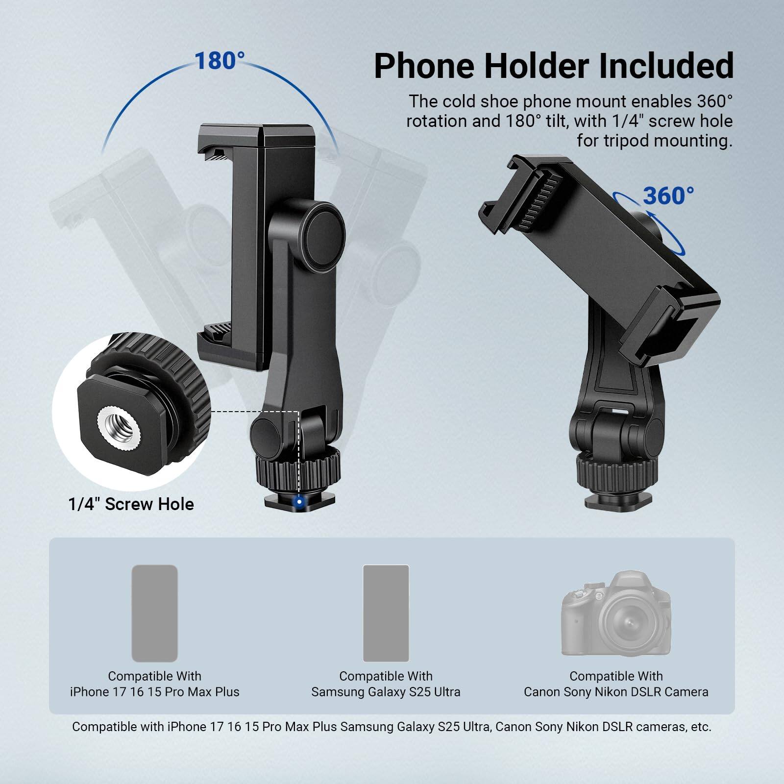 180° Phone Holder Included

The cold shoe phone mount enables 360° rotation and 180° tilt, with a 1/4" screw hole for tripod mounting.

1/4" Screw Hole

Compatible With:
- iPhone 17, 16, 15, Pro Max Plus
- Samsung Galaxy S25 Ultra
- Canon, Sony, Nikon DSLR Camera

Compatible with iPhone 17, 16, 15, Pro Max Plus, Samsung Galaxy S25 Ultra, Canon, Sony, Nikon DSLR cameras, etc.