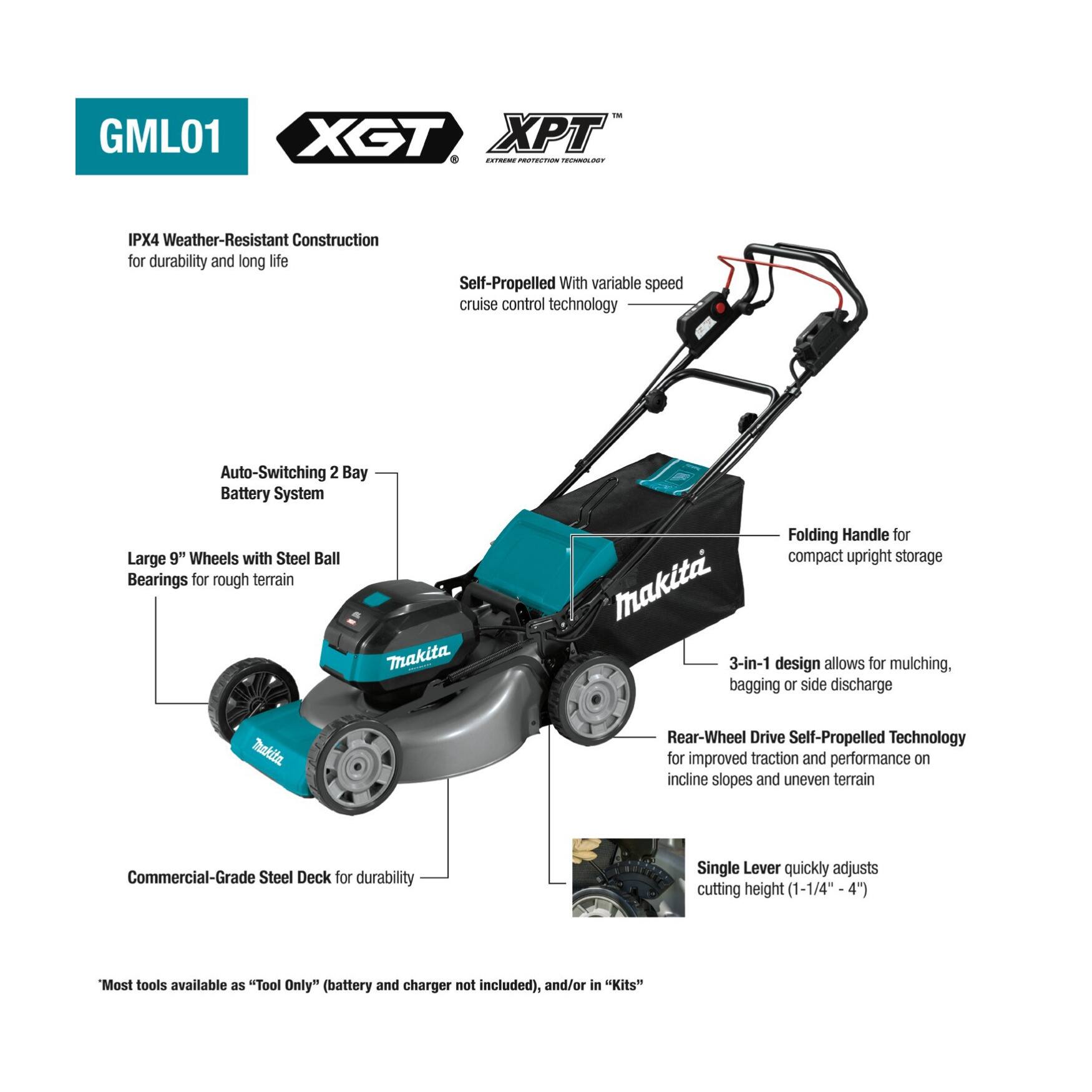- GML01 XGT XPT CO no IPX4 Weather-Resistant Construction for durability and long life
- Self-Propelled With variable speed cruise control technology
- Auto-Switching 2 Bay Battery System
- Large 9" Wheels with Steel Ball Bearings for rough terrain
- Folding Handle for compact upright storage
- Makita 3-in-1 design allows for mulching, bagging or side discharge
- Rear-Wheel Drive Self-Propelled Technology for improved traction and performance on incline slopes and uneven terrain
- Commercial-Grade Steel Deck for durability
- Single Lever quickly adjusts cutting height (1-1/4"-4")
- Most tools available as "Tool Only" (battery and charger not included), and/or in "Kits"