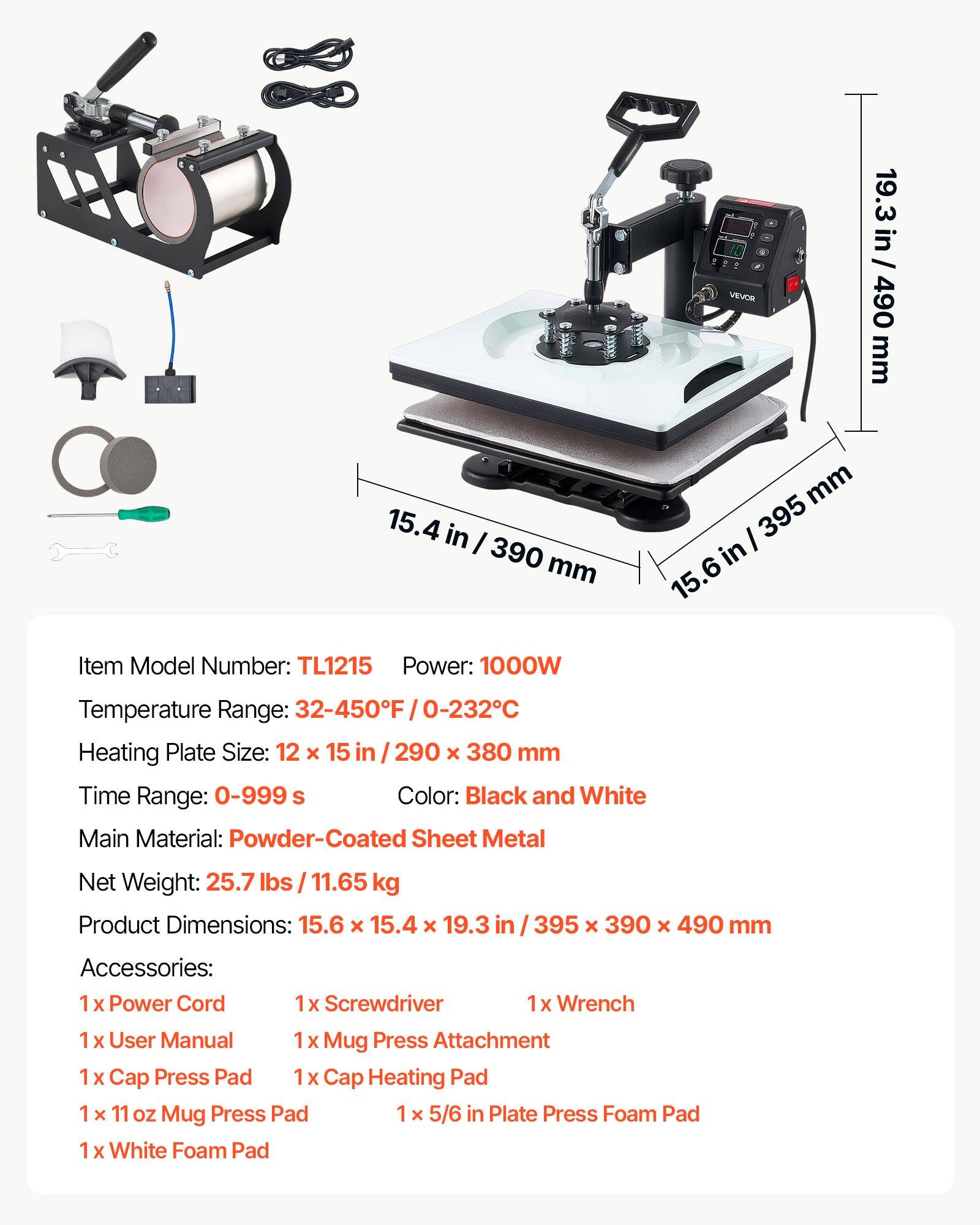 15.4 in / 390 mm  
19.3 in / 490 mm  
15.6 in / 395 mm  

Item Model Number: TL1215  
Power: 1000W  
Temperature Range: 32-450°F / 0-232°C  
Heating Plate Size: 12 x 15 in / 290 x 380 mm  
Time Range: 0-999 s  
Color: Black and White  
Main Material: Powder-Coated Sheet Metal  
Net Weight: 25.7 lbs / 11.65 kg  
Product Dimensions: 15.6 x 15.4 x 19.3 in / 395 x 390 x 490 mm  

Accessories:  
1 x Power Cord  
1 x Screwdriver  
1 x Wrench  
1 x User Manual  
1 x Mug Press Attachment  
1 x Cap Press Pad  
1 x Cap Heating Pad  
1 x 11 oz Mug Press Pad  
1 x 5/6 in Plate Press Foam Pad  
1 x White Foam Pad