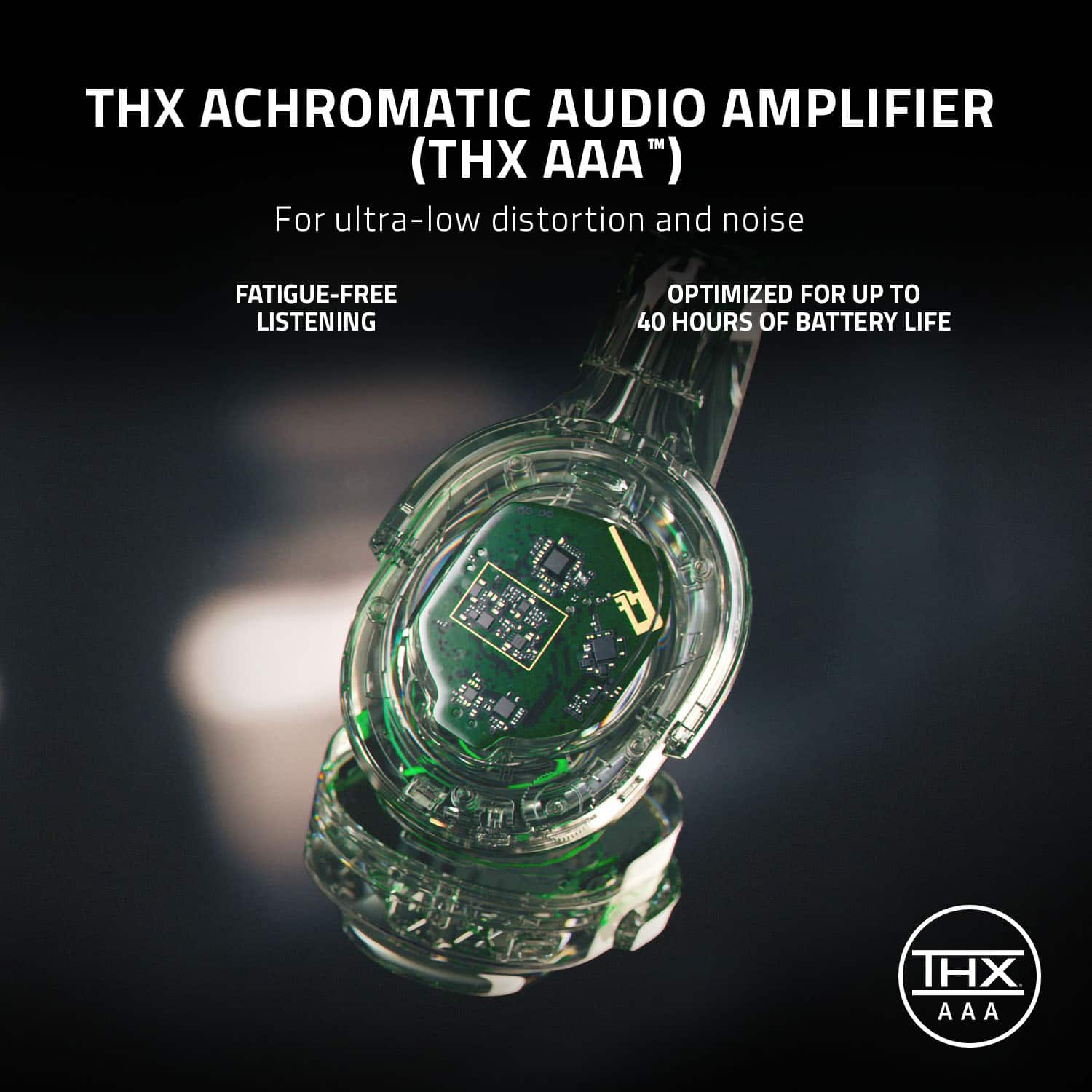 THX ACHROMATIC AUDIO AMPLIFIER (THX AAA) For ultra-low distortion and noise FATIGUE-FREE LISTENING OPTIMIZED FOR UP TO 40 HOURS OF BATTERY LIFE.
