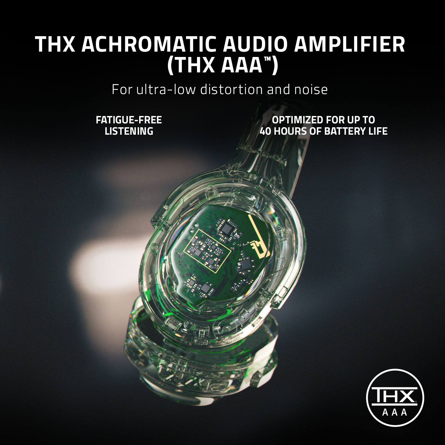 THX ACHROMATIC AUDIO AMPLIFIER (THX AAA) For ultra-low distortion and noise FATIGUE-FREE LISTENING OPTIMIZED FOR UP TO 40 HOURS OF BATTERY LIFE.
