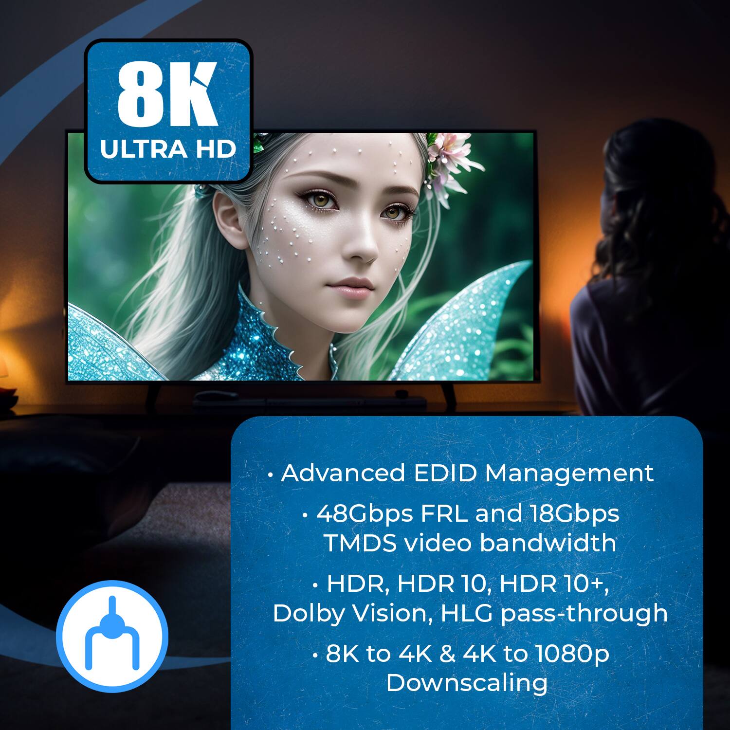 8K ULTRA HD
Advanced EDID Management
48Gbps FRL and 18Gbps TMDS video bandwidth
HDR, HDR 10, HDR 10+, Dolby Vision, HLG pass-through
8K to 4K & 4K to 1080p Downscaling