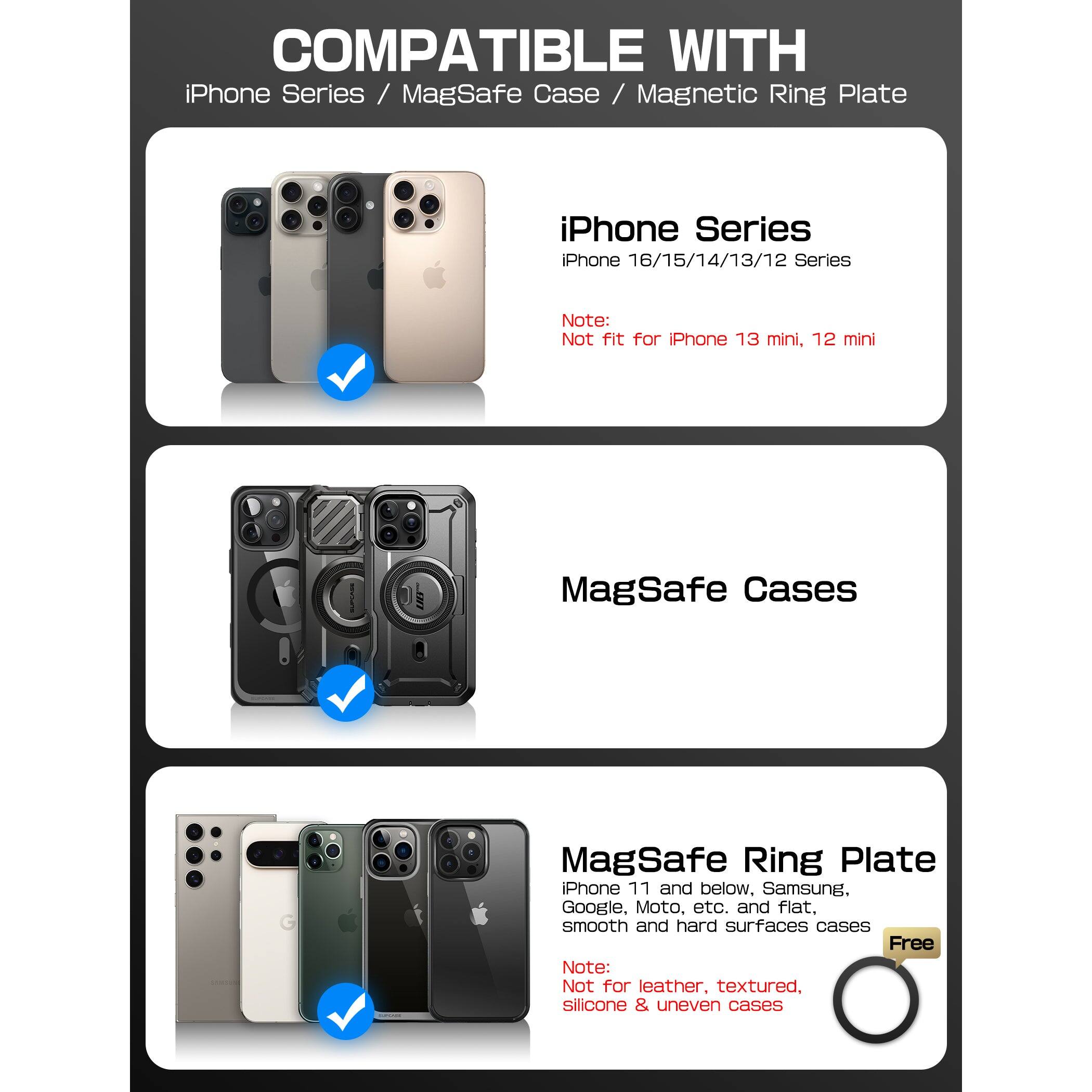 COMPATIBLE WITH  
iPhone Series / MagSafe Case / Magnetic Ring Plate  

iPhone Series  
iPhone 16/15/14/13/12 Series  
Note: Not fit for iPhone 13 mini, 12 mini  

MagSafe Cases  

MagSafe Ring Plate  
iPhone 11 and below, Samsung, Google, Moto, etc. and flat, smooth and hard surfaces cases  
Free  
Note: Not for leather, textured, silicone & uneven cases