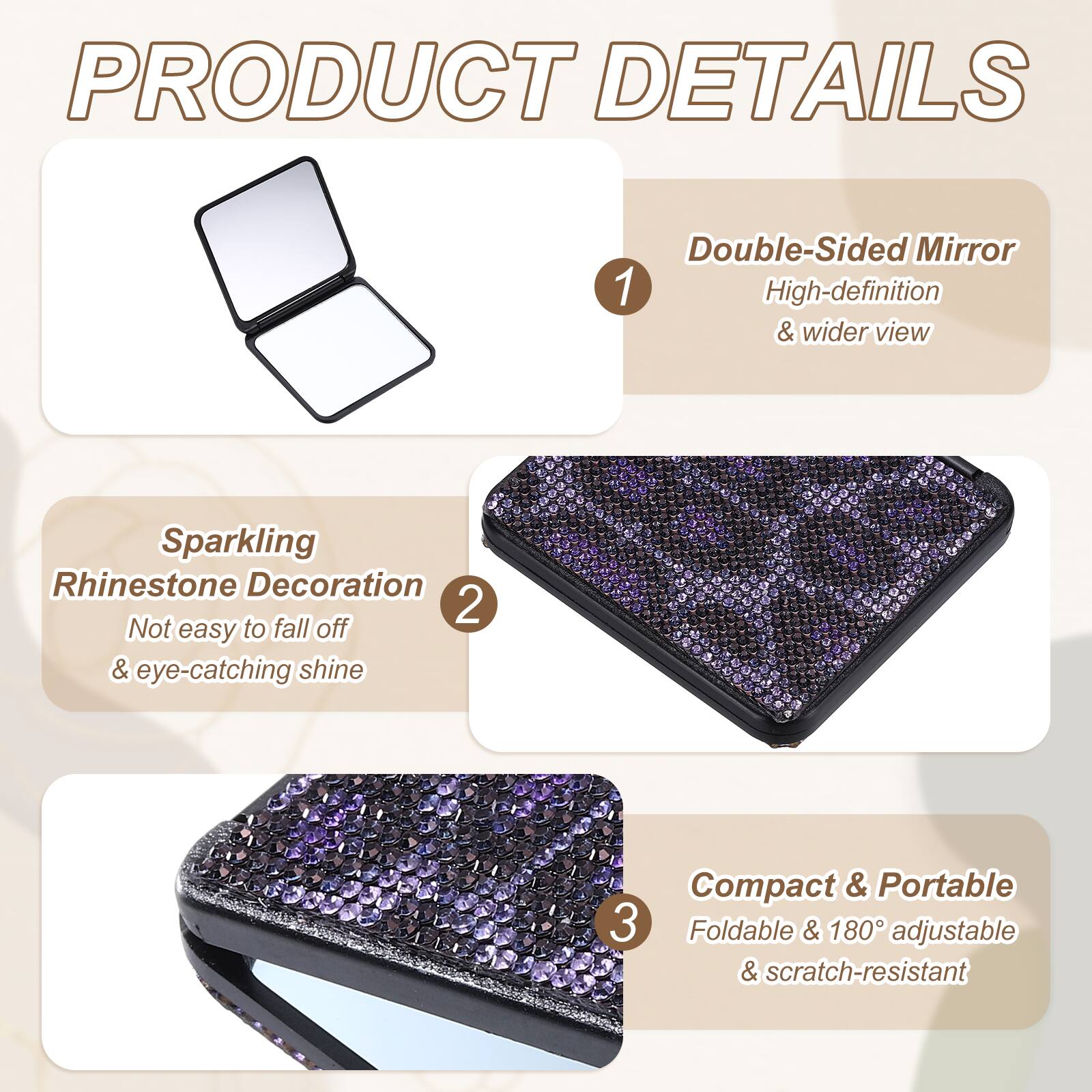 PRODUCT DETAILS

1. Double-Sided Mirror
   - High-definition & wider view

2. Sparkling Rhinestone Decoration
   - Not easy to fall off & eye-catching shine

3. Compact & Portable
   - Foldable & 180° adjustable & scratch-resistant