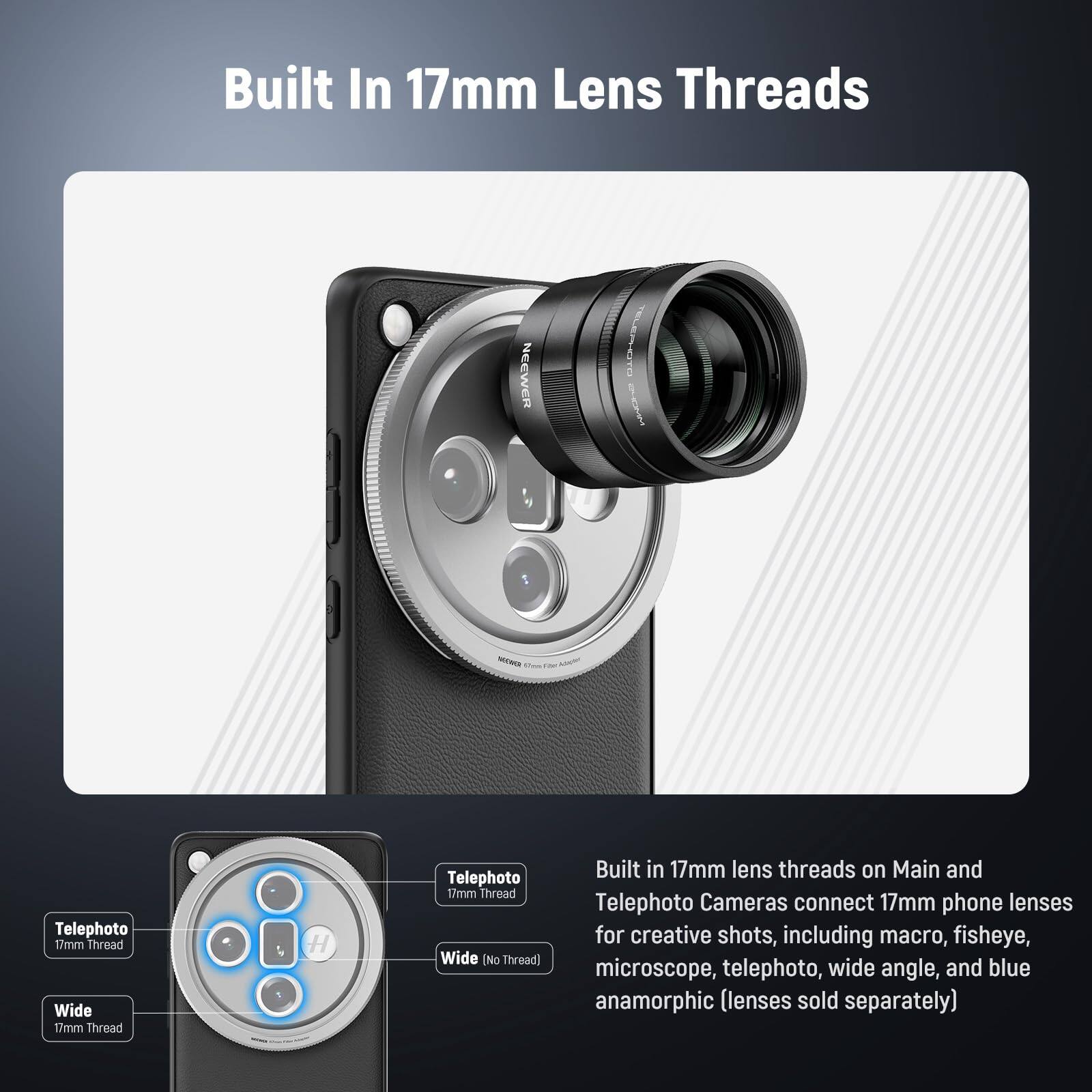 Built In 17mm Lens Threads

Built in 17mm lens threads on Main and Telephoto Cameras connect 17mm phone lenses for creative shots, including macro, fisheye, microscope, telephoto, wide angle, and blue anamorphic (lenses sold separately)

- Telephoto 17mm Thread
- Wide 17mm Thread
- Wide (No Thread)