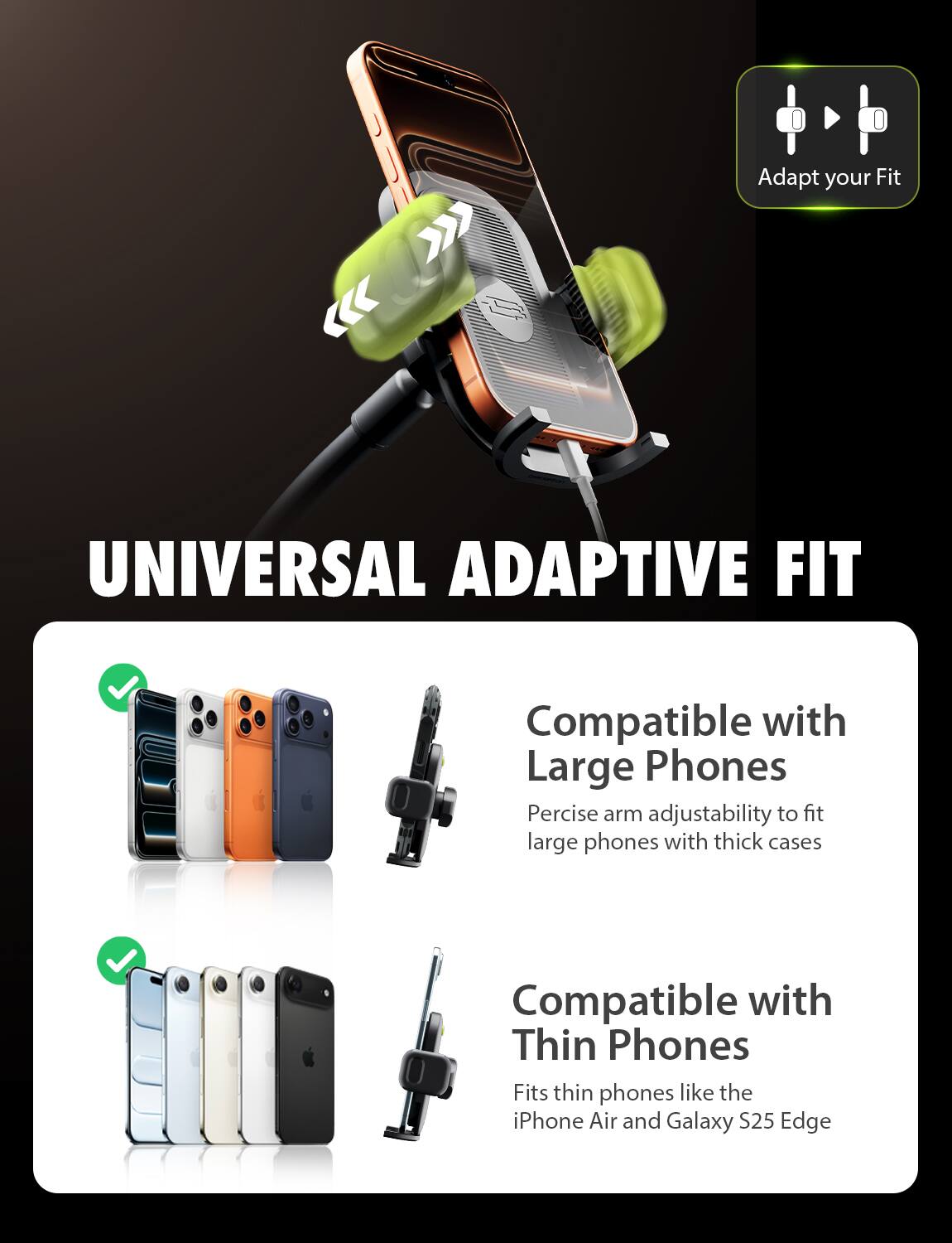 4. Adapt your Fit  
UNIVERSAL ADAPTIVE FIT  
Compatible with Large Phones  
Precise arm adjustability to fit large phones with thick cases  
Compatible with Thin Phones  
Fits thin phones like the iPhone Air and Galaxy S25 Edge