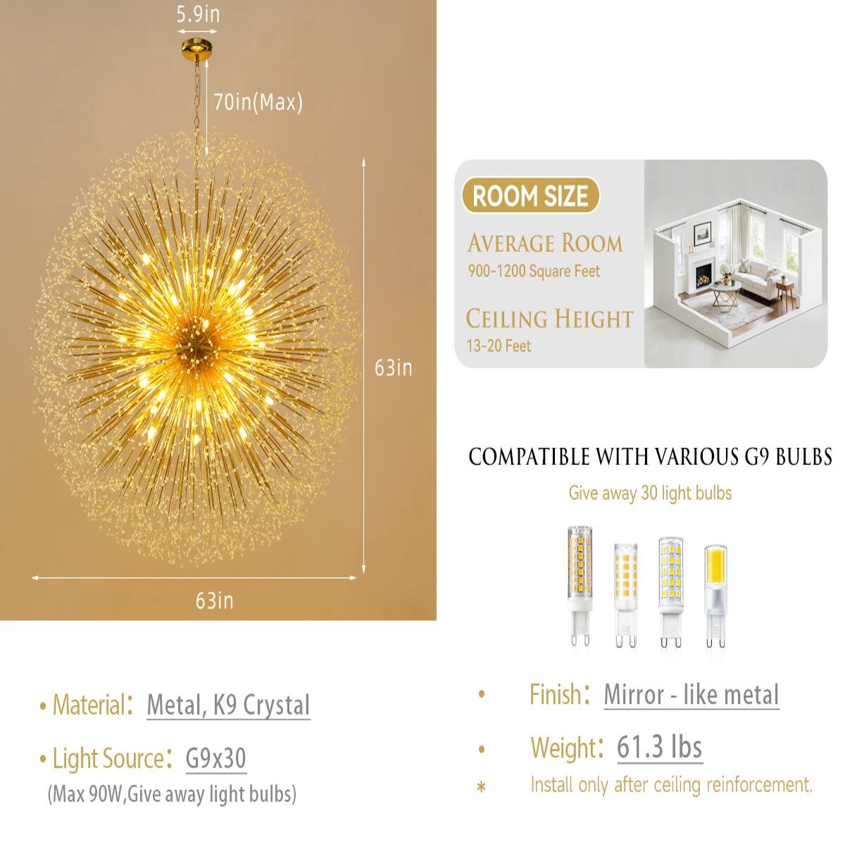5.9in  
70in (Max)  
ROOM SIZE  
AVERAGE ROOM 900-1200 Square Feet  
CEILING HEIGHT 13-20 Feet  
COMPATIBLE WITH VARIOUS G9 BULBS  
Give away 30 light bulbs  
63in  
Material: Metal, K9 Crystal  
Light Source: G9x30 (Max 90W, Give away light bulbs)  
Finish: Mirror - like metal  
Weight: 61.3 lbs  
Install only after ceiling reinforcement.