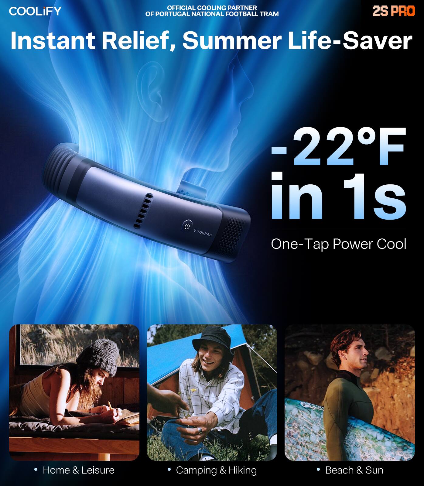 OFFICIAL COOLING PARTNER OF PORTUGAL NATIONAL FOOTBALL TEAM

COOLIFY

2S PRO

Instant Relief, Summer Life-Saver

-22°F in 1s

One-Tap Power Cool

Home & Leisure

Camping & Hiking

Beach & Sun
