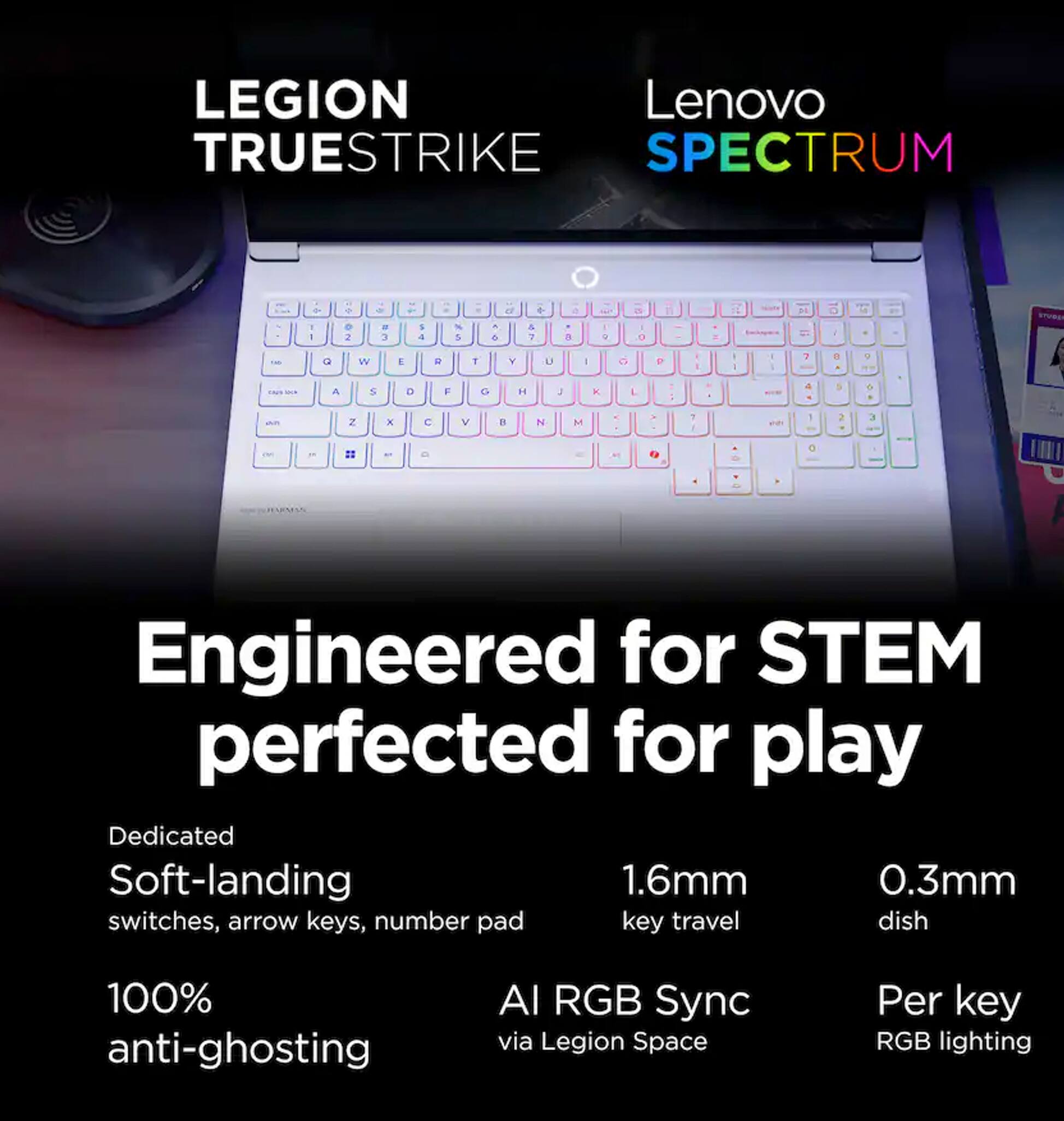 LEGION Lenovo TRUESTRIKE SPECTRUM

Engineered for STEM perfected for play

Dedicated Soft-landing switches, arrow keys, number pad
1.6mm key travel
0.3mm dish
100% anti-ghosting
AI RGB Sync via Legion Space
Per key RGB lighting