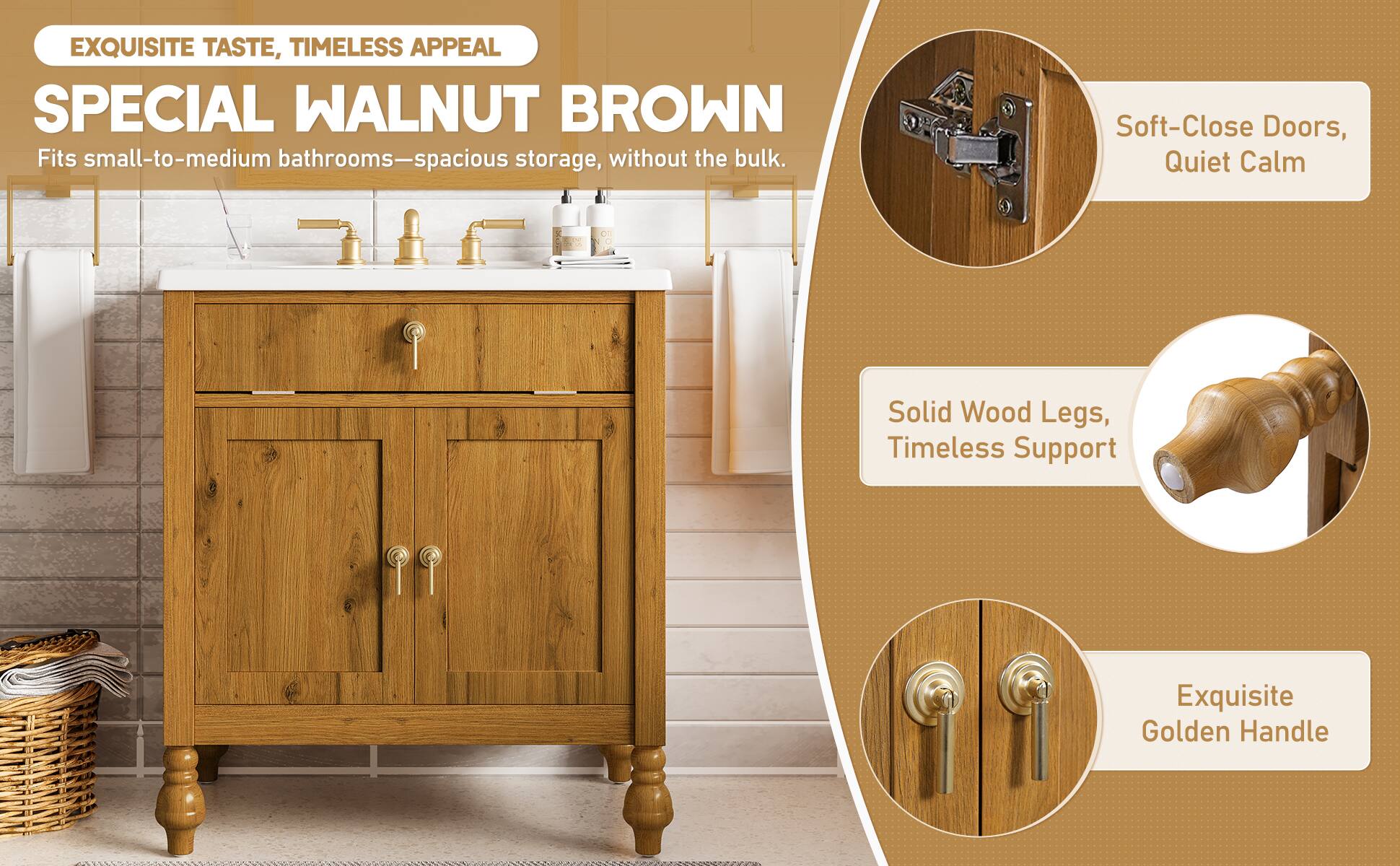 EXQUISITE TASTE, TIMELESS APPEAL

SPECIAL WALNUT BROWN
Fits small-to-medium bathrooms—spacious storage, without the bulk.

- Soft-Close Doors, Quiet Calm
- Solid Wood Legs, Timeless Support
- Exquisite Golden Handle