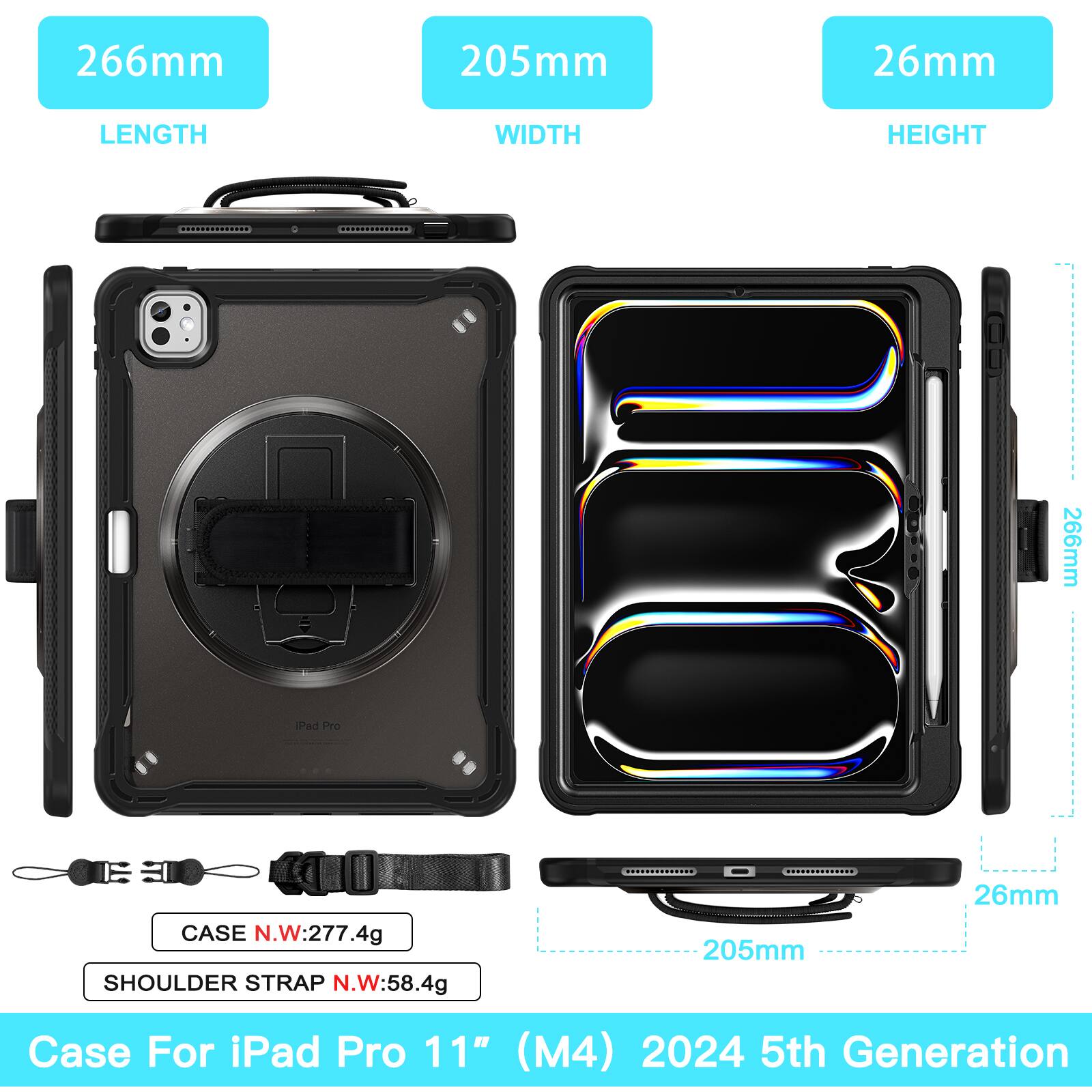 266mm 205mm 26mm  
LENGTH WIDTH HEIGHT  
266mm Pad Pro CASE N.W:277.4g  
SHOULDER STRAP N.W:58.4g  
N.W 205mm 26mm  
Case For iPad Pro 11" (M4) 2024 5th Generation