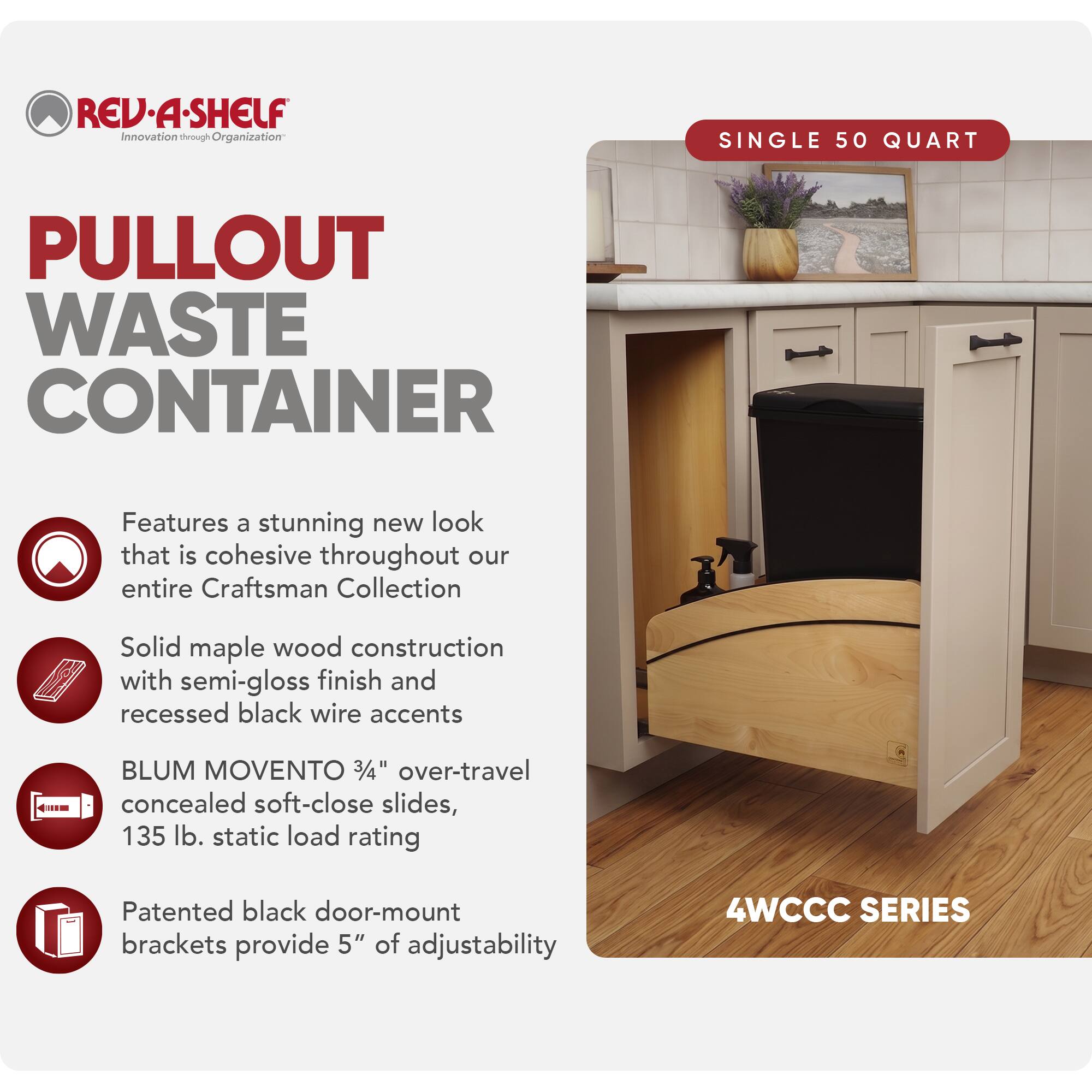 REV·A·SHELF  
Innovation through Organization

PULLOUT WASTE CONTAINER

SINGLE 50 QUART

Features a stunning new look that is cohesive throughout our entire Craftsman Collection

Solid maple wood construction with semi-gloss finish and recessed black wire accents

BLUM MOVENTO 3/4" over-travel concealed soft-close slides, 135 lb. static load rating

Patented black door-mount brackets provide 5" of adjustability

4WCCC SERIES