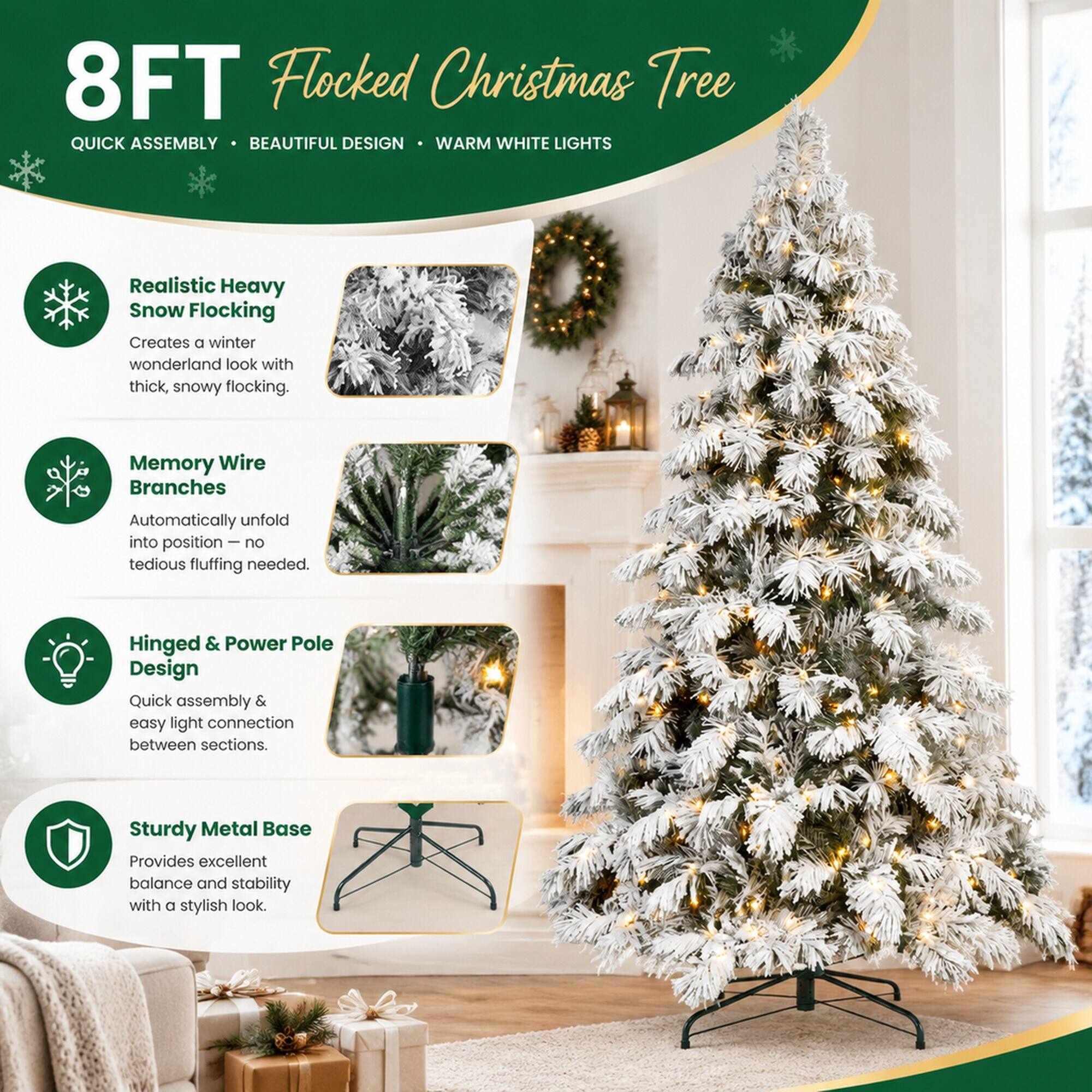 8FT Flocked Christmas Tree  
QUICK ASSEMBLY • BEAUTIFUL DESIGN • WARM WHITE LIGHTS  

Realistic Heavy Snow Flocking  
Creates a winter wonderland look with thick, snowy flocking.  

Memory Wire Branches  
Automatically unfold into position – no tedious fluffing needed.  

Hinged & Power Pole Design  
Quick assembly & easy light connection between sections.  

Sturdy Metal Base  
Provides excellent balance and stability with a stylish look.