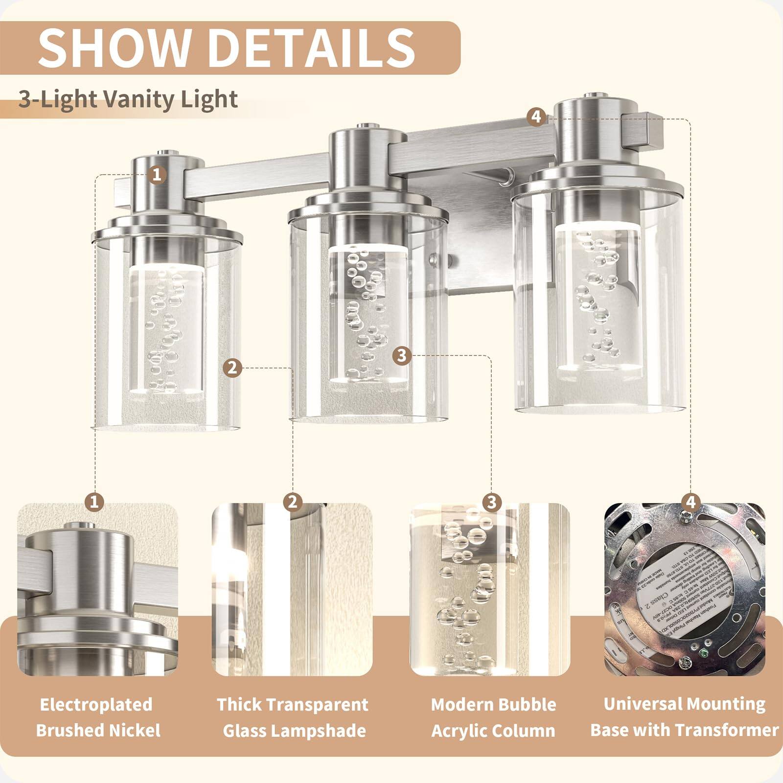 SHOW DETAILS

3-Light Vanity Light

1. Electroplated Brushed Nickel
2. Thick Transparent Glass Lampshade
3. Modern Bubble Acrylic Column
4. Universal Mounting Base with Transformer