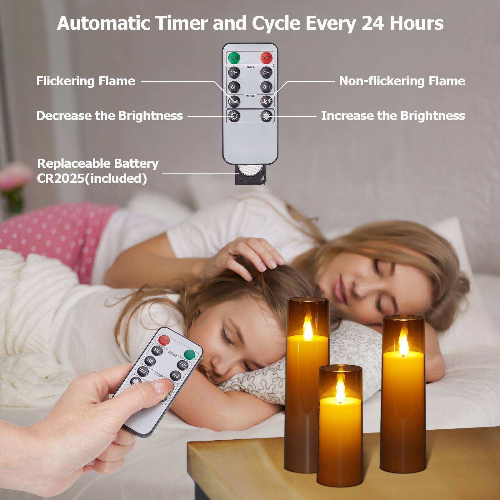 Automatic Timer and Cycle Every 24 Hours
Flickering Flame
Decrease the Brightness
2H
6H
Mode
Light
Non-flickering Flame
Increase the Brightness
4H
8H
Replaceable Battery CR2025(included)