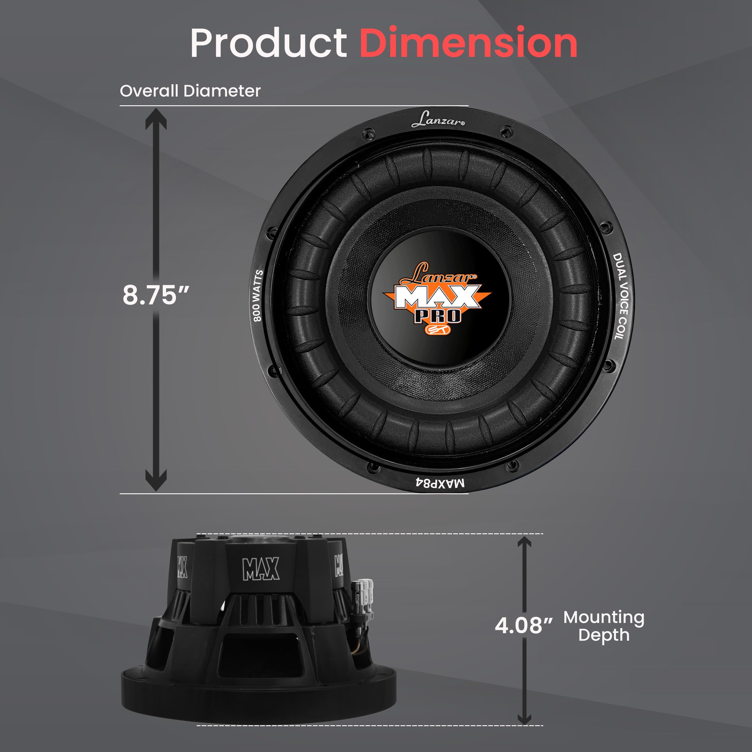 Product Dimension  
Overall Diameter: 8.75"  
Mounting Depth: 4.08"  
Watts: 800  
Brand: Lanzar  
Model: MAX PRO  
Type: Dual Voice Coil  
Model Number: MAXP84