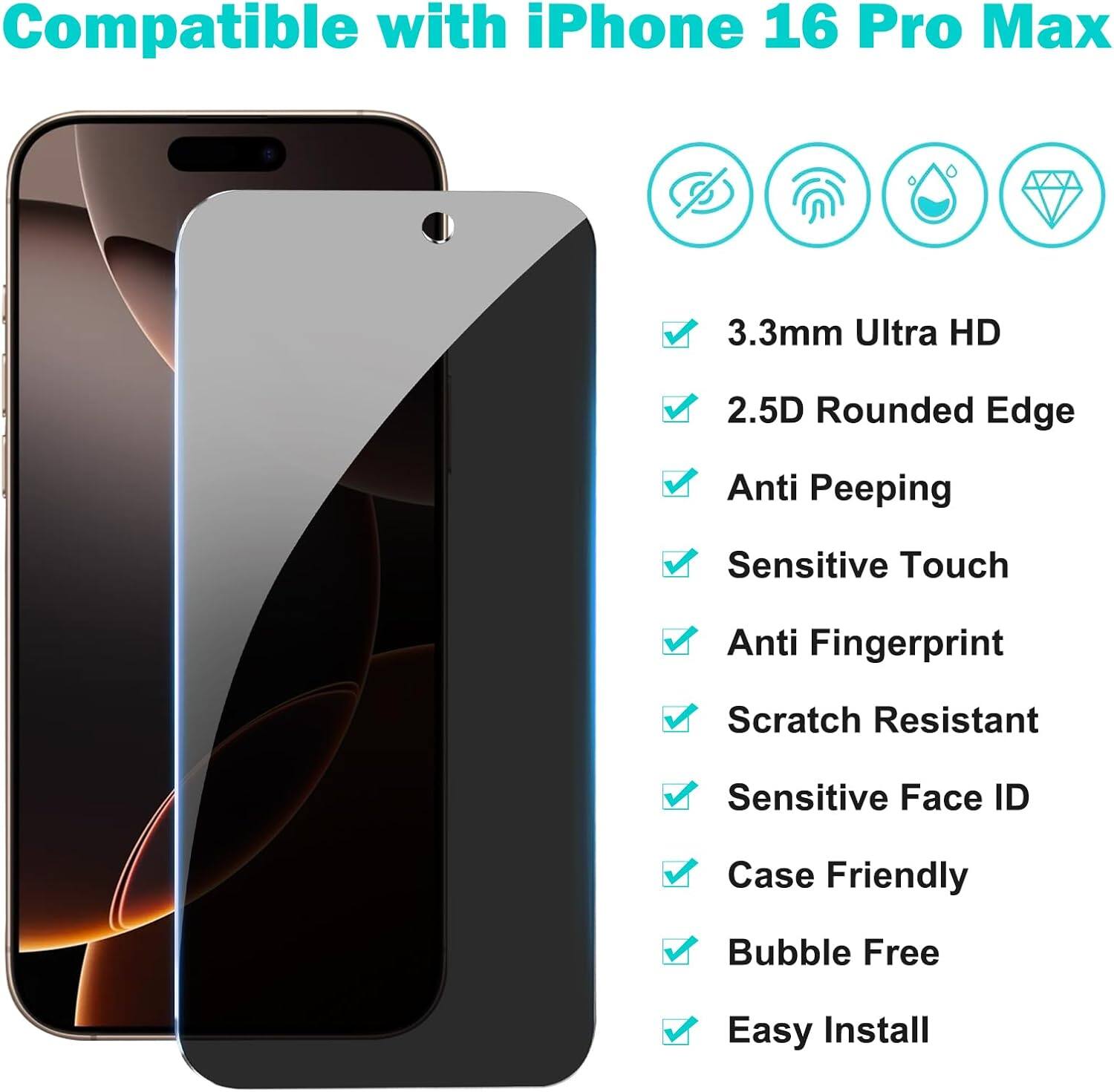 Compatible with iPhone 16 Pro Max

- 3.3mm Ultra HD
- 2.5D Rounded Edge
- Anti Peeping
- Sensitive Touch
- Anti Fingerprint
- Scratch Resistant
- Sensitive Face ID
- Case Friendly
- Bubble Free
- Easy Install