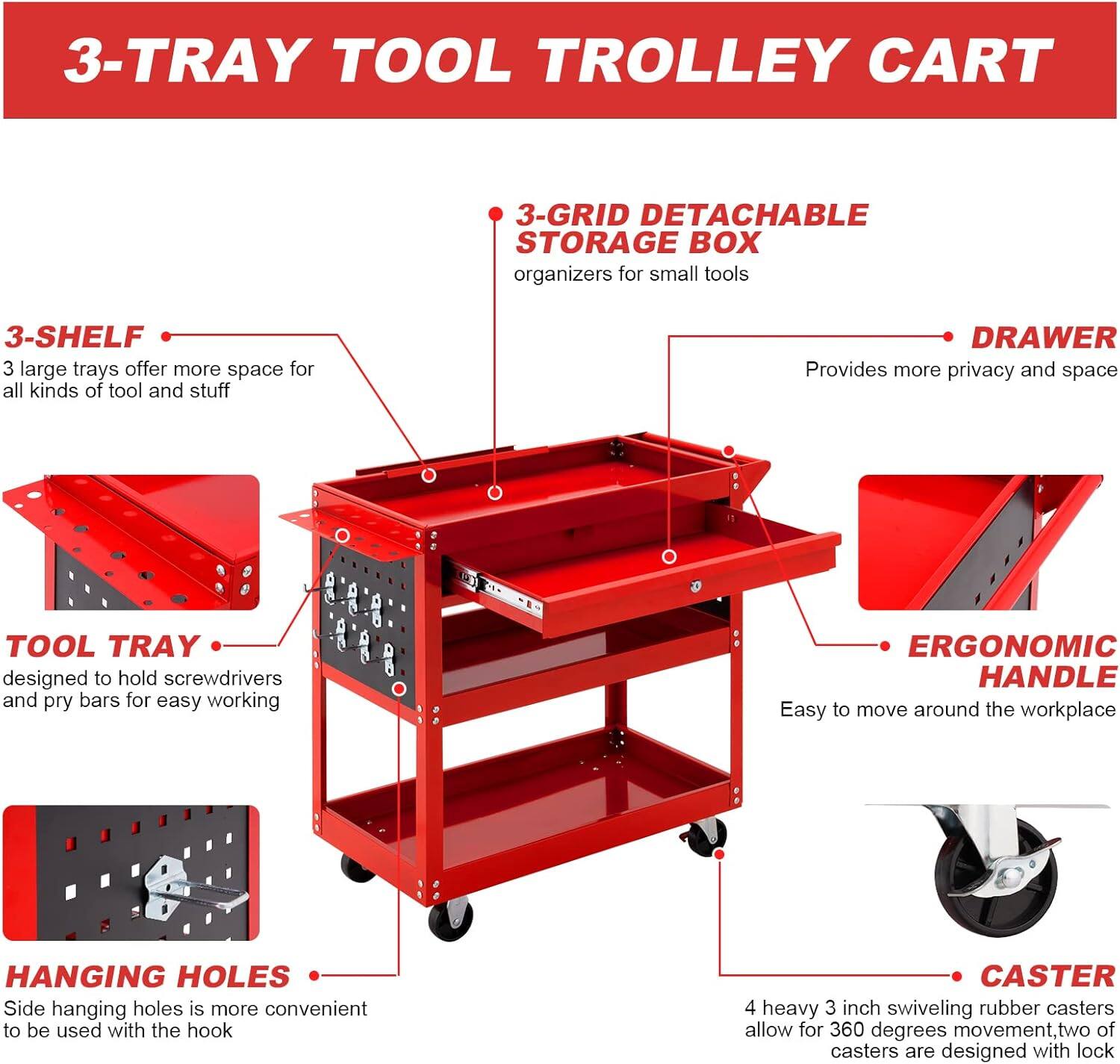 3-TRAY TOOL TROLLEY CART

3-GRID DETACHABLE STORAGE BOX organizers for small tools

3-SHELF
3 large trays offer more space for all kinds of tool and stuff

DRAWER
Provides more privacy and space

TOOL TRAY
designed to hold screwdrivers and pry bars for easy working

ERGONOMIC HANDLE
Easy to move around the workplace

HANGING HOLES
Side hanging holes is more convenient to be used with the hook

CASTER
4 heavy 3 inch swiveling rubber casters allow for 360 degrees movement, two of casters are designed with lock