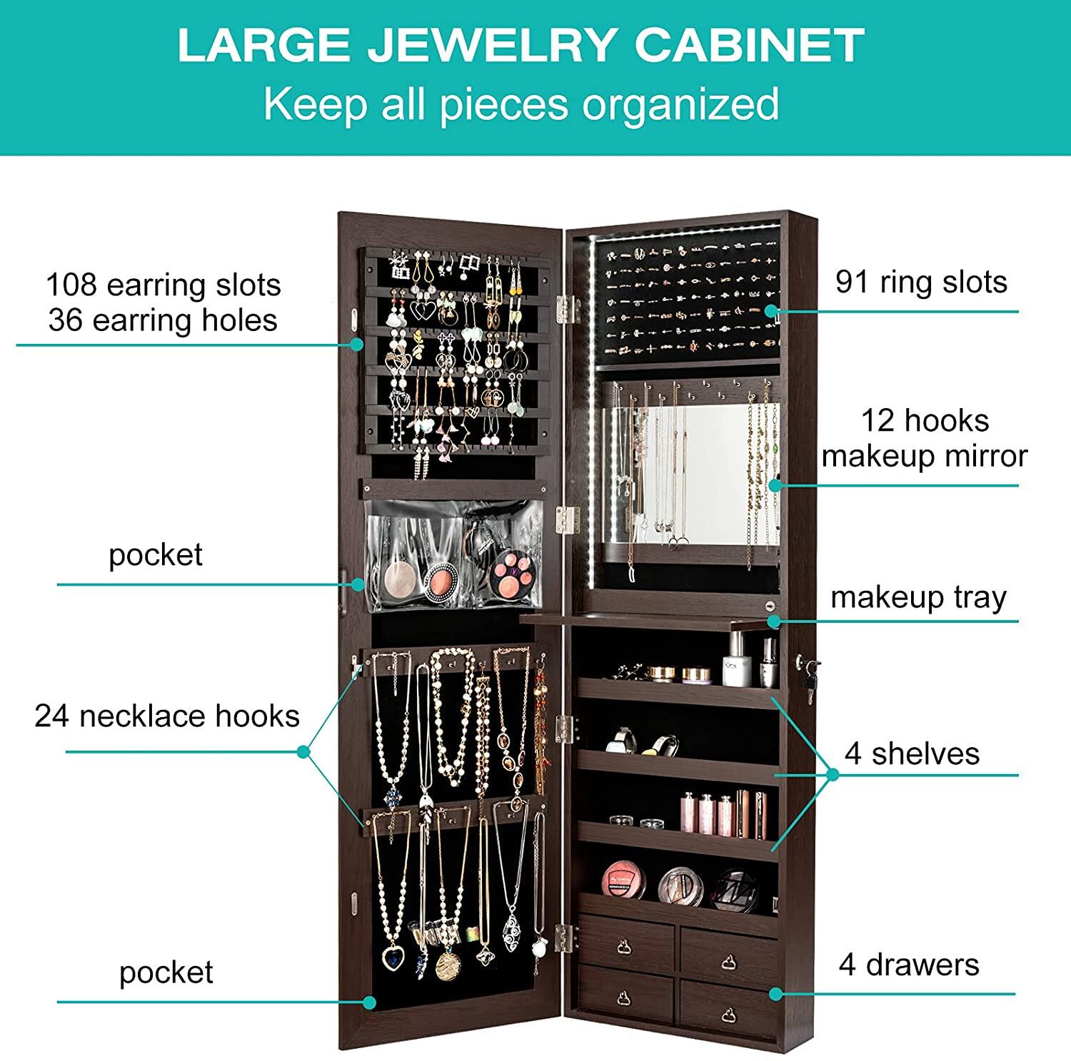 LARGE JEWELRY CABINET Keep all pieces organized 108 earring slots 36 earring holes 91 ring slots 12 hooks makeup mirror pocket makeup tray 24 necklace hooks 4 shelves 4 drawers