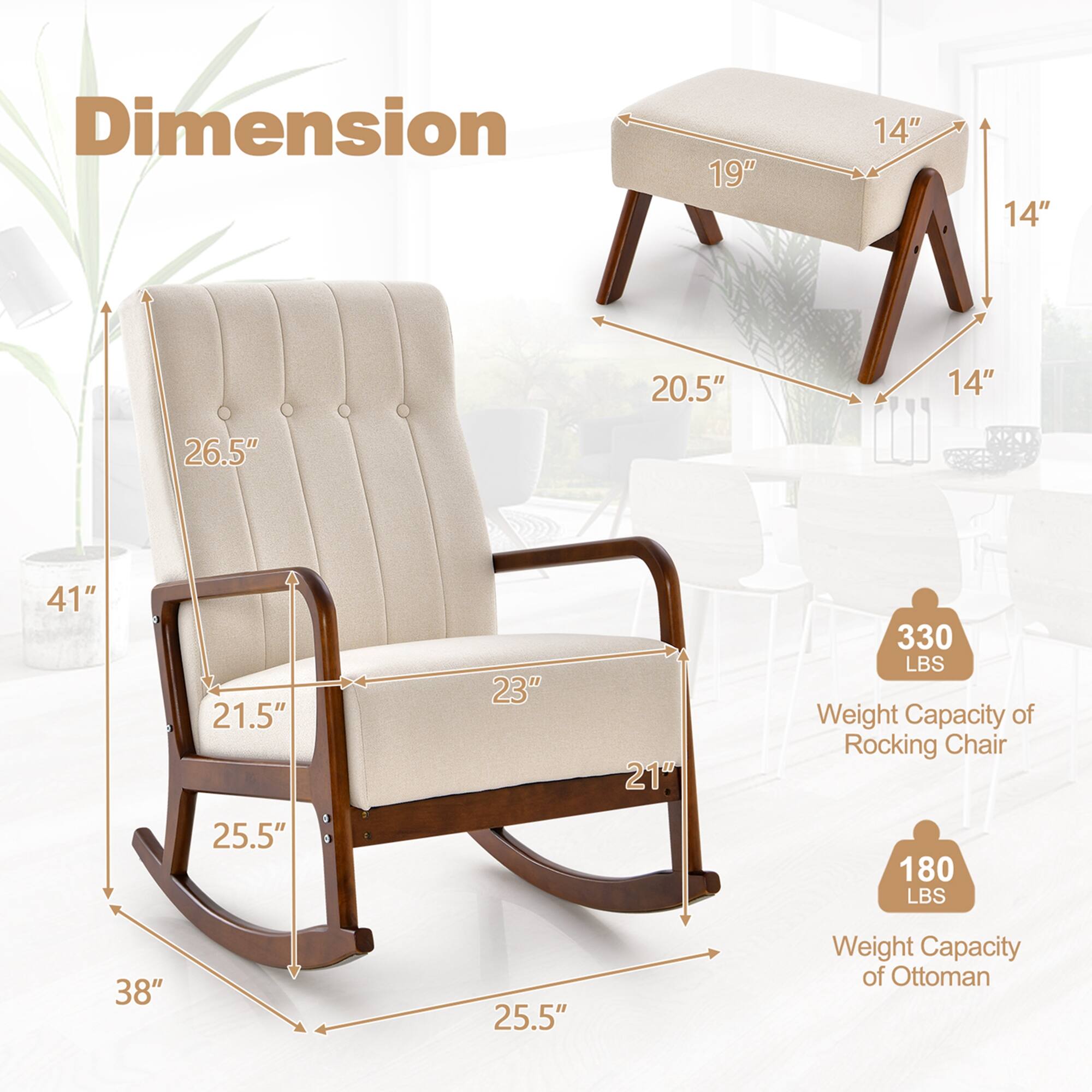 **Dimension**

- Rocking Chair:
  - Height: 41"
  - Width: 38"
  - Depth: 25.5"
  - Seat Height: 21.5"
  - Seat Depth: 23"
  - Back Height: 26.5"

- Ottoman:
  - Height: 14"
  - Width: 19"
  - Depth: 14"
  - Base Width: 20.5"
  - Base Depth: 14"

**Weight Capacity**

- Rocking Chair: 330 LBS
- Ottoman: 180 LBS