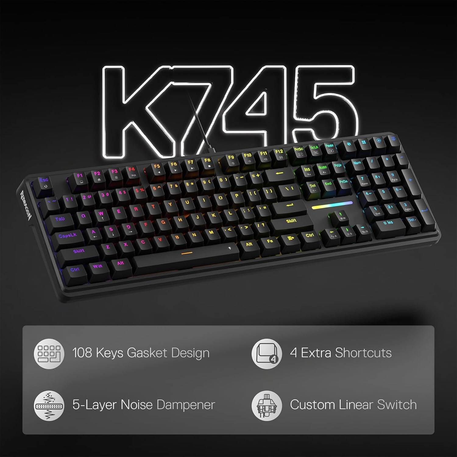 K745 F9 F10 F11 F12 8 PriSo B Salk a savil o   @ U F8 a * F7 0 Num I F6 g FS Home PADA F3 F4 Ins F1 F2   g 1 81 Esc  Police 0 5 I End  0 & DN % 6 / I  5 O P IN U I REDRAGON T Y 3 R 1 24 E Pga W K L t 0d a 3 ... Tab 1 H Del. G Shift 0 los F ? $ D  A A M  CapsLk 1  Ctrl B &   Fa  Alt Z X Shift Alt Win Ctrl

108 Keys Gasket Design
4
4 Extra Shortcuts
5-Layer Noise Dampener
Custom Linear Switch