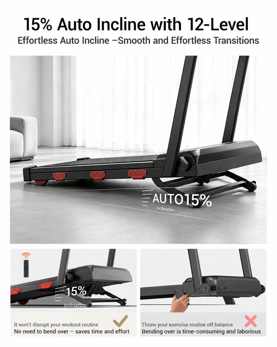 15% Auto Incline with 12-Level Effortless Auto Incline - Smooth and Effortless Transitions

AUTO15% inclination

It won't disrupt your workout routine
No need to bend over - saves time and effort

Throw your exercise routine off balance
Bending over is time-consuming and laborious